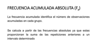 FRECUENCIA ACUMULADA ABSOLUTA (Fa)
La frecuencia acumulada identifica el número de observaciones
acumuladas en cada grupo.
Se calcula a partir de las frecuencias absolutas ya que estas
proporcionan la suma de las repeticiones anteriores a un
intervalo determinado
 