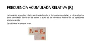 FRECUENCIA ACUMULADA RELATIVA (Fr)
La frecuencia acumulada relativa es el cociente entre la frecuencia acumulada y el número total de
datos observados, con lo que se obtiene la suma de las frecuencias relativas de las repeticiones
anteriores a ésta.
Se calcula de la siguiente forma:
 