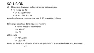 SOLUCION
a) El numero de grupos o clases a formar esta dado por
K = 1 + 3.32 log 40
= 1 + 3.32 (1.60206)
= 1 + 5.3188 = 6.3188
Aproximadamente tenemos que usar 6 ó 7 intervalos o clases
b) El rango se calcula de la siguiente manera:
R = Dato Mayor – Dato menor
R = 98 – 20
R = 78
c) Intervalo
i = 78/6.3188
i = 12.3440
Como los datos son números enteros se aproxima “i” al entero más cercano, entonces:
i = 12
 