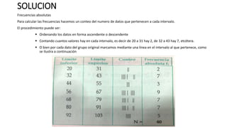 SOLUCION
Frecuencias absolutas
Para calcular las frecuencias hacemos un conteo del numero de datos que pertenecen a cada intervalo.
El procedimiento puede ser:
 Ordenando los datos en forma ascendente o descendente
 Contando cuantos valores hay en cada intervalo, es decir de 20 a 31 hay 2, de 32 a 43 hay 7, etcétera.
 O bien por cada dato del grupo original marcamos mediante una línea en el intervalo al que pertenece, como
se ilustra a continuación
 