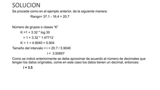 SOLUCION
Se procede como en el ejemplo anterior, de la siguiente manera:
Rango= 37.1 - 16.4 = 20.7
Número de grupos o clases “K”
K =1 + 3.32 * log 30
= 1 + 3.32 * 1.47712
K = 1 + 4.9040 = 5.904
Tamaño del intervalo = i = 20.7 / 5.9040
i = 3.50607
Como se indicó anteriormente se debe aproximar de acuerdo al número de decimales que
tengan los datos originales, come en este caso los datos tienen un decimal, entonces:
i = 3.5
 