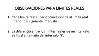 OBSERVACIONES PARA LIMITES REALES
1. Cada limite real superior corresponde al limite real
inferior del siguiente intervalo
2. La diferencia entre los limites reales de un intervalo
es igual al tamaño del intervalo “i”.
 