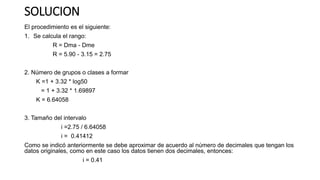 SOLUCION
El procedimiento es el siguiente:
1. Se calcula el rango:
R = Dma - Dme
R = 5.90 - 3.15 = 2.75
2. Número de grupos o clases a formar
K =1 + 3.32 * log50
= 1 + 3.32 * 1.69897
K = 6.64058
3. Tamaño del intervalo
i =2.75 / 6.64058
i = 0.41412
Como se indicó anteriormente se debe aproximar de acuerdo al número de decimales que tengan los
datos originales, como en este caso los datos tienen dos decimales, entonces:
i = 0.41
 