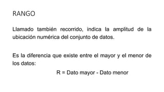 RANGO
Llamado también recorrido, indica la amplitud de la
ubicación numérica del conjunto de datos.
Es la diferencia que existe entre el mayor y el menor de
los datos:
R = Dato mayor - Dato menor
 