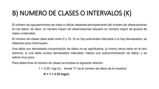 B) NUMERO DE CLASES O INTERVALOS (K)
El número de agrupamientos de clase a utilizar depende principalmente del número de observaciones
en los datos, es decir, un número mayor de observaciones requiere un número mayor de grupos de
clase o intervalos.
El número de clases debe estar entre 5 y 15. Si no hay suficientes intervalos o si hay demasiados, se
obtendrá poca información.
Una tabla con demasiada concentración de datos no es significativa, lo mismo sería cierto en el otro
extremo, si una tabla tuviera demasiados intervalos, habría una subconcentración de datos, y se
sabría muy poco.
Para determinar el número de clases se emplea la siguiente relación:
1 + 3.32 • log (n), donde "n" es el número de datos de la muestra.
K = 1 + 3.32 log(n)
 
