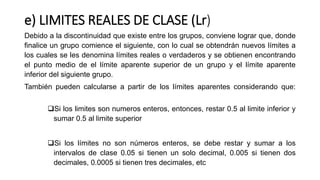 e) LIMITES REALES DE CLASE (Lr)
Debido a la discontinuidad que existe entre los grupos, conviene lograr que, donde
finalice un grupo comience el siguiente, con lo cual se obtendrán nuevos límites a
los cuales se les denomina límites reales o verdaderos y se obtienen encontrando
el punto medio de el límite aparente superior de un grupo y el límite aparente
inferior del siguiente grupo.
También pueden calcularse a partir de los límites aparentes considerando que:
Si los limites son numeros enteros, entonces, restar 0.5 al limite inferior y
sumar 0.5 al limite superior
Si los límites no son números enteros, se debe restar y sumar a los
intervalos de clase 0.05 si tienen un solo decimal, 0.005 si tienen dos
decimales, 0.0005 si tienen tres decimales, etc
 