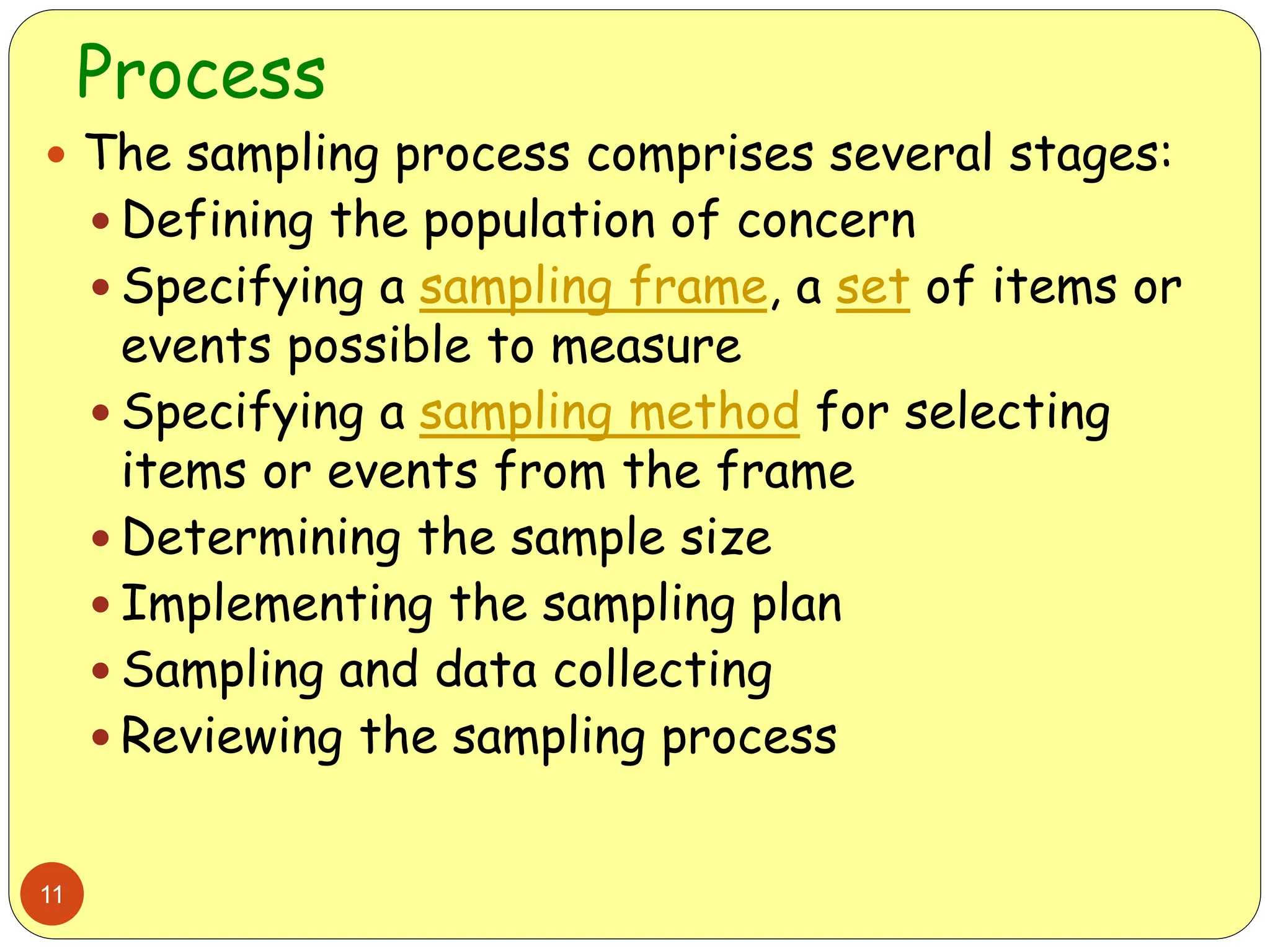 Process
11
 The sampling process comprises several stages:
 Defining the population of concern
 Specifying a sampling frame, a set of items or
events possible to measure
 Specifying a sampling method for selecting
items or events from the frame
 Determining the sample size
 Implementing the sampling plan
 Sampling and data collecting
 Reviewing the sampling process
 