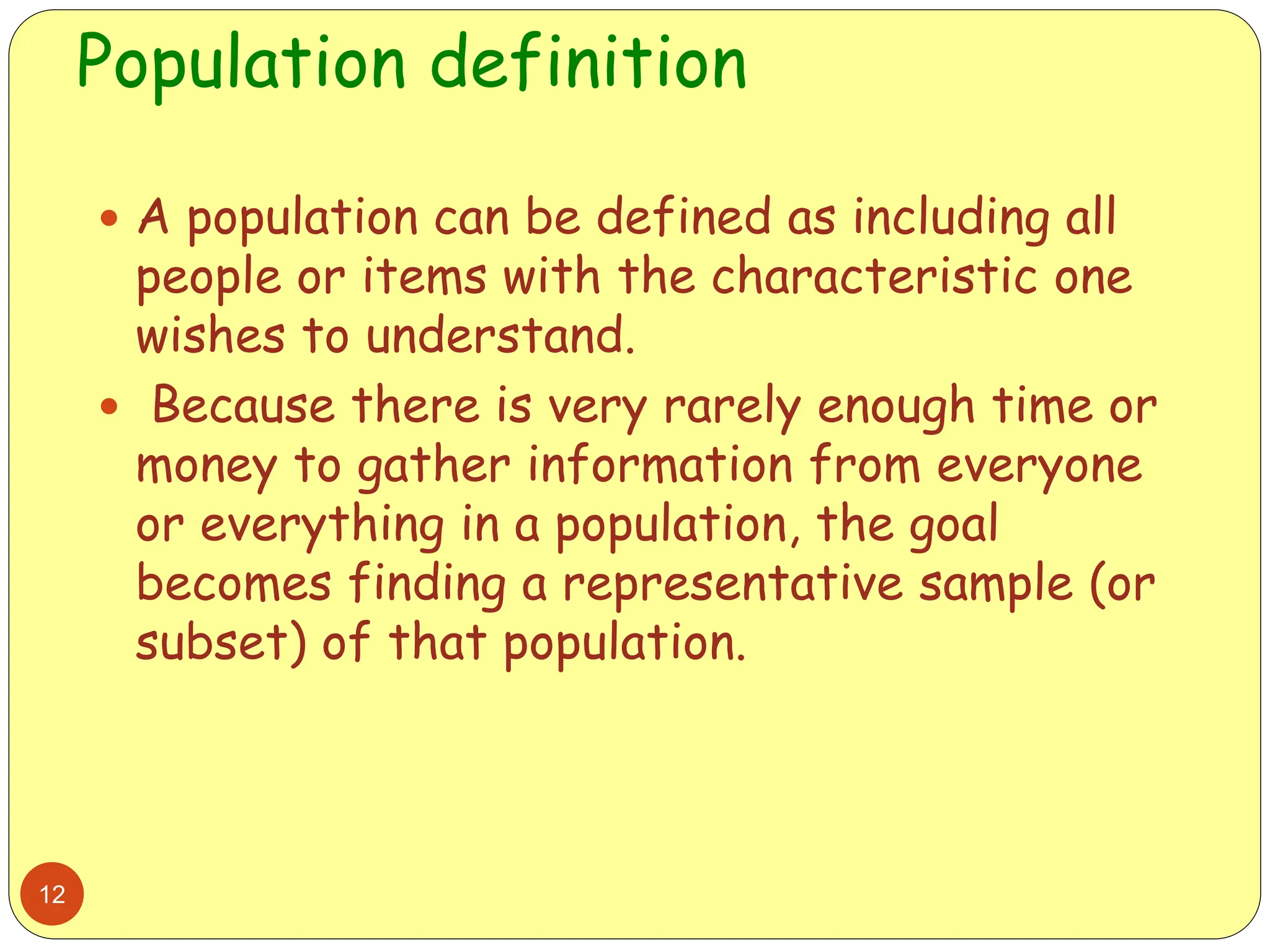 Population definition
12
 A population can be defined as including all
people or items with the characteristic one
wishes to understand.
 Because there is very rarely enough time or
money to gather information from everyone
or everything in a population, the goal
becomes finding a representative sample (or
subset) of that population.
 