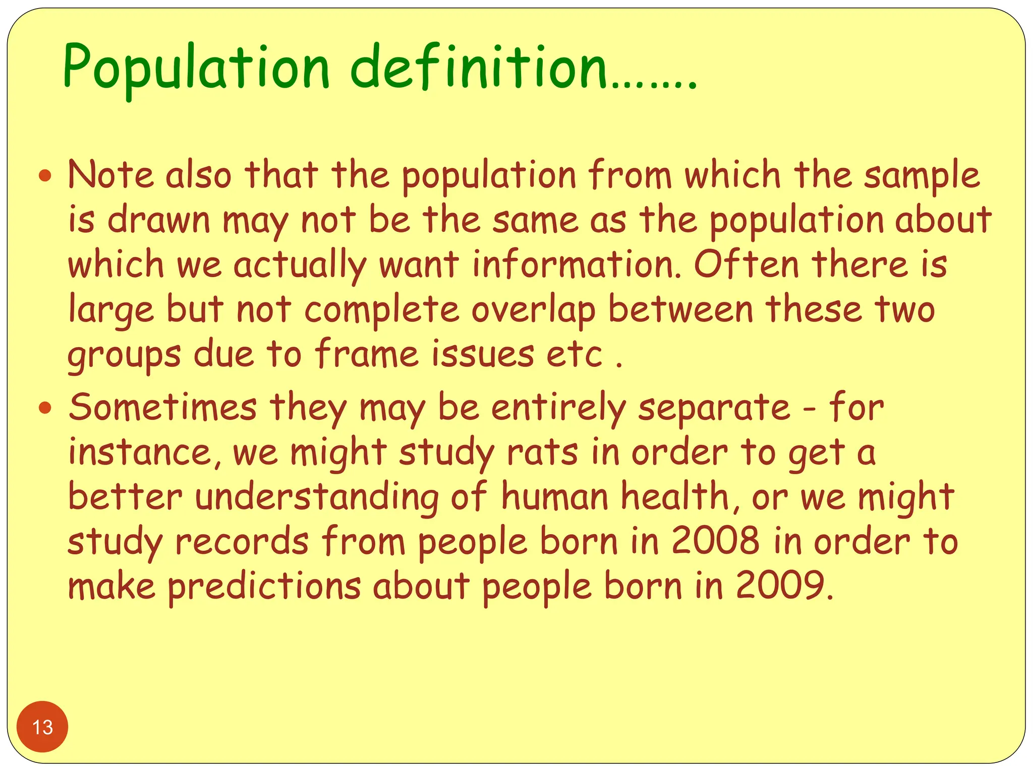 Population definition…….
13
 Note also that the population from which the sample
is drawn may not be the same as the population about
which we actually want information. Often there is
large but not complete overlap between these two
groups due to frame issues etc .
 Sometimes they may be entirely separate - for
instance, we might study rats in order to get a
better understanding of human health, or we might
study records from people born in 2008 in order to
make predictions about people born in 2009.
 