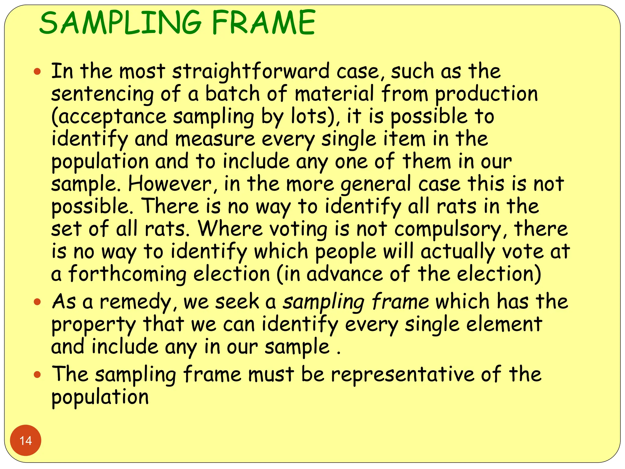 SAMPLING FRAME
14
 In the most straightforward case, such as the
sentencing of a batch of material from production
(acceptance sampling by lots), it is possible to
identify and measure every single item in the
population and to include any one of them in our
sample. However, in the more general case this is not
possible. There is no way to identify all rats in the
set of all rats. Where voting is not compulsory, there
is no way to identify which people will actually vote at
a forthcoming election (in advance of the election)
 As a remedy, we seek a sampling frame which has the
property that we can identify every single element
and include any in our sample .
 The sampling frame must be representative of the
population
 