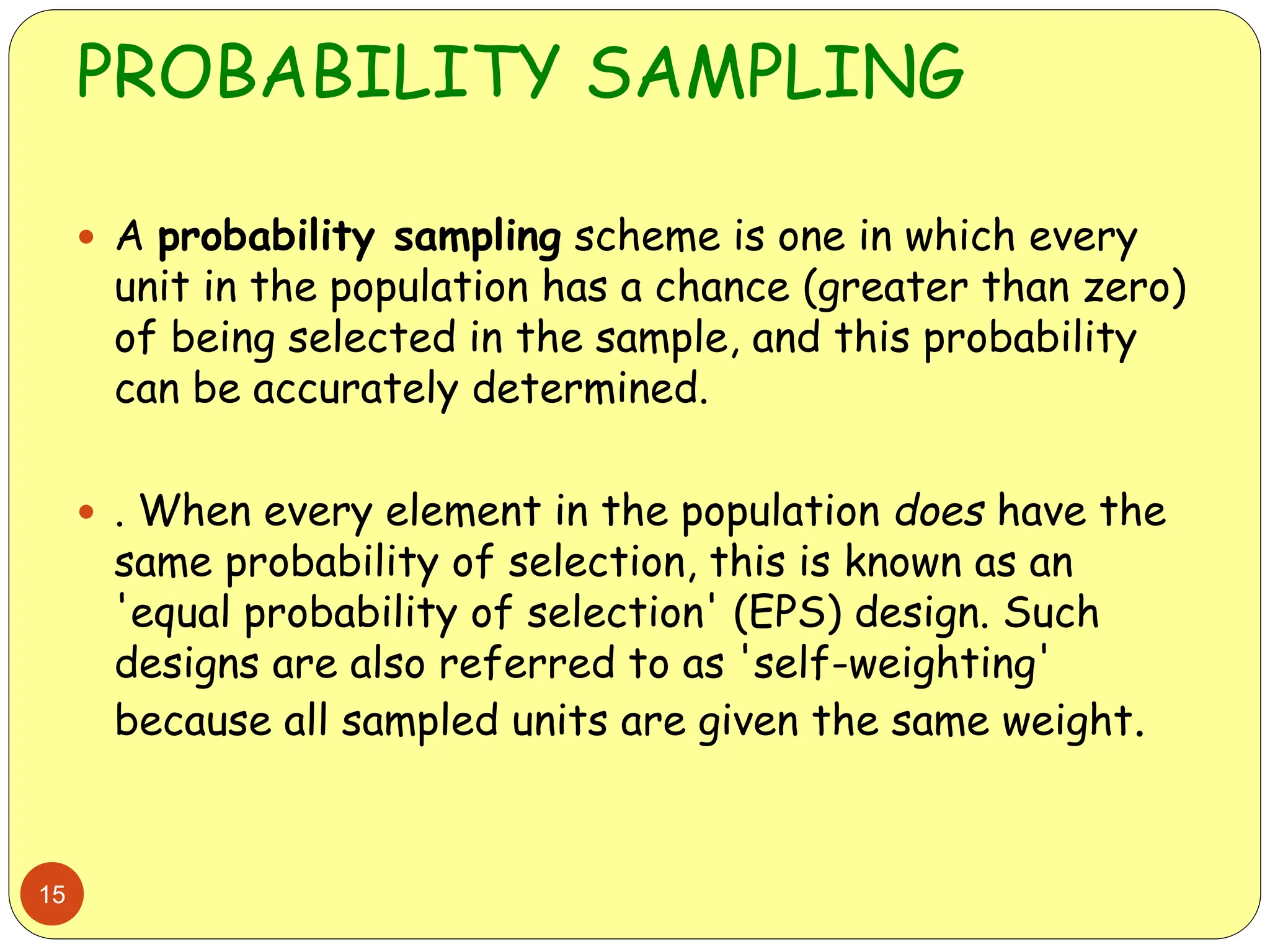 PROBABILITY SAMPLING
15
 A probability sampling scheme is one in which every
unit in the population has a chance (greater than zero)
of being selected in the sample, and this probability
can be accurately determined.
 . When every element in the population does have the
same probability of selection, this is known as an
'equal probability of selection' (EPS) design. Such
designs are also referred to as 'self-weighting'
because all sampled units are given the same weight.
 