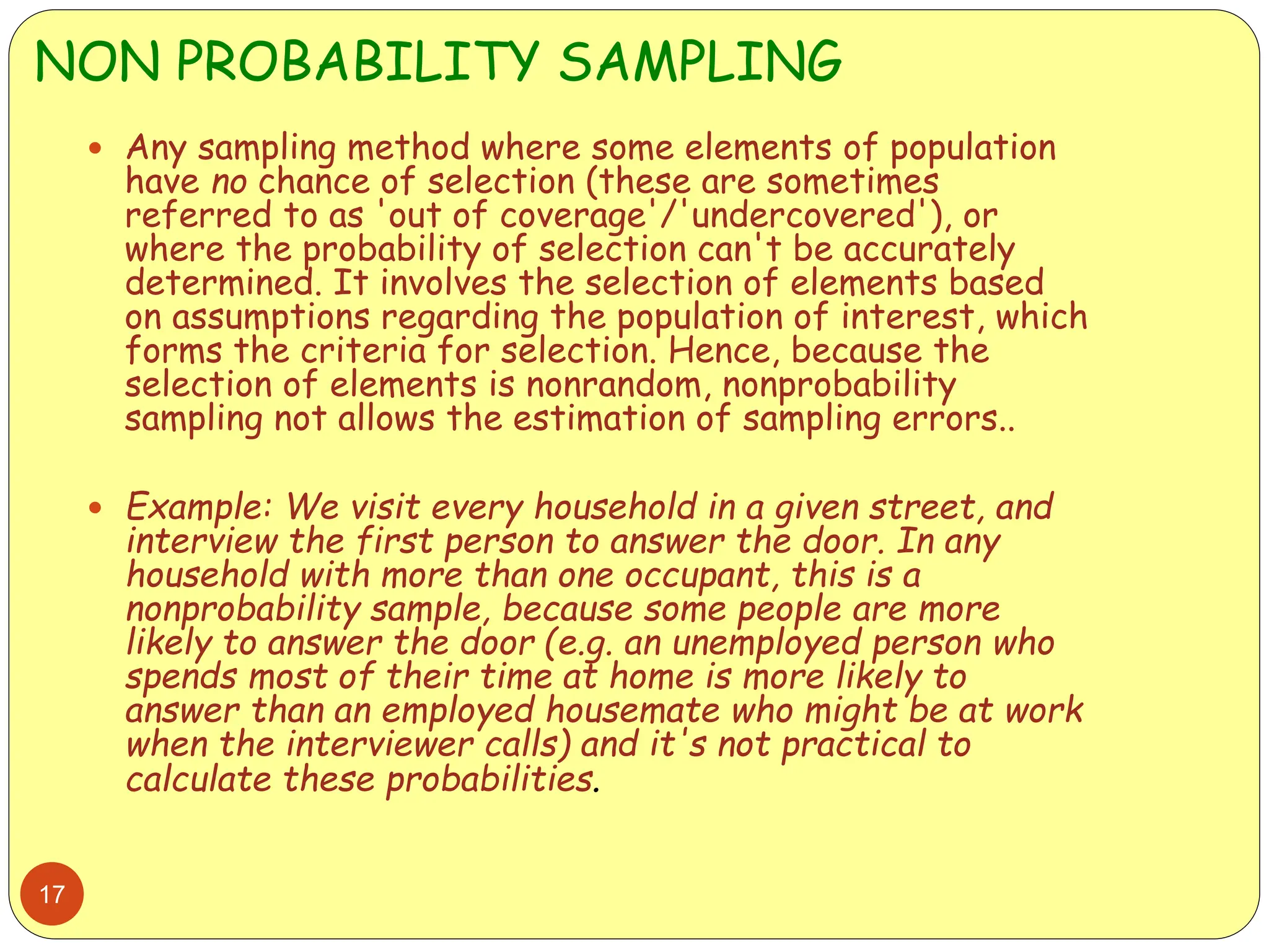 NON PROBABILITY SAMPLING
17
 Any sampling method where some elements of population
have no chance of selection (these are sometimes
referred to as 'out of coverage'/'undercovered'), or
where the probability of selection can't be accurately
determined. It involves the selection of elements based
on assumptions regarding the population of interest, which
forms the criteria for selection. Hence, because the
selection of elements is nonrandom, nonprobability
sampling not allows the estimation of sampling errors..
 Example: We visit every household in a given street, and
interview the first person to answer the door. In any
household with more than one occupant, this is a
nonprobability sample, because some people are more
likely to answer the door (e.g. an unemployed person who
spends most of their time at home is more likely to
answer than an employed housemate who might be at work
when the interviewer calls) and it's not practical to
calculate these probabilities.
 