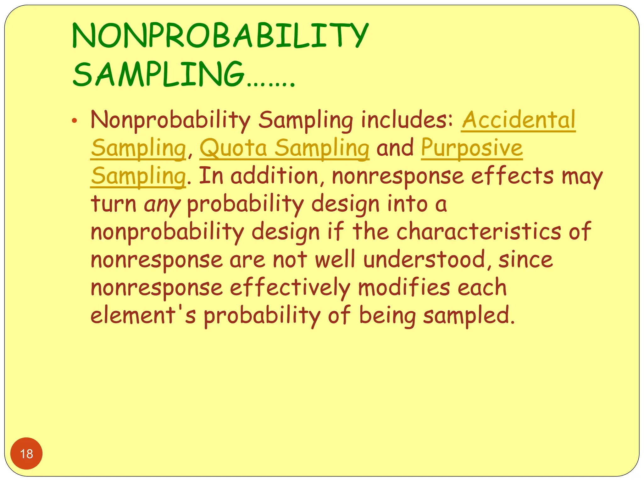 NONPROBABILITY
SAMPLING…….
18
• Nonprobability Sampling includes: Accidental
Sampling, Quota Sampling and Purposive
Sampling. In addition, nonresponse effects may
turn any probability design into a
nonprobability design if the characteristics of
nonresponse are not well understood, since
nonresponse effectively modifies each
element's probability of being sampled.
 