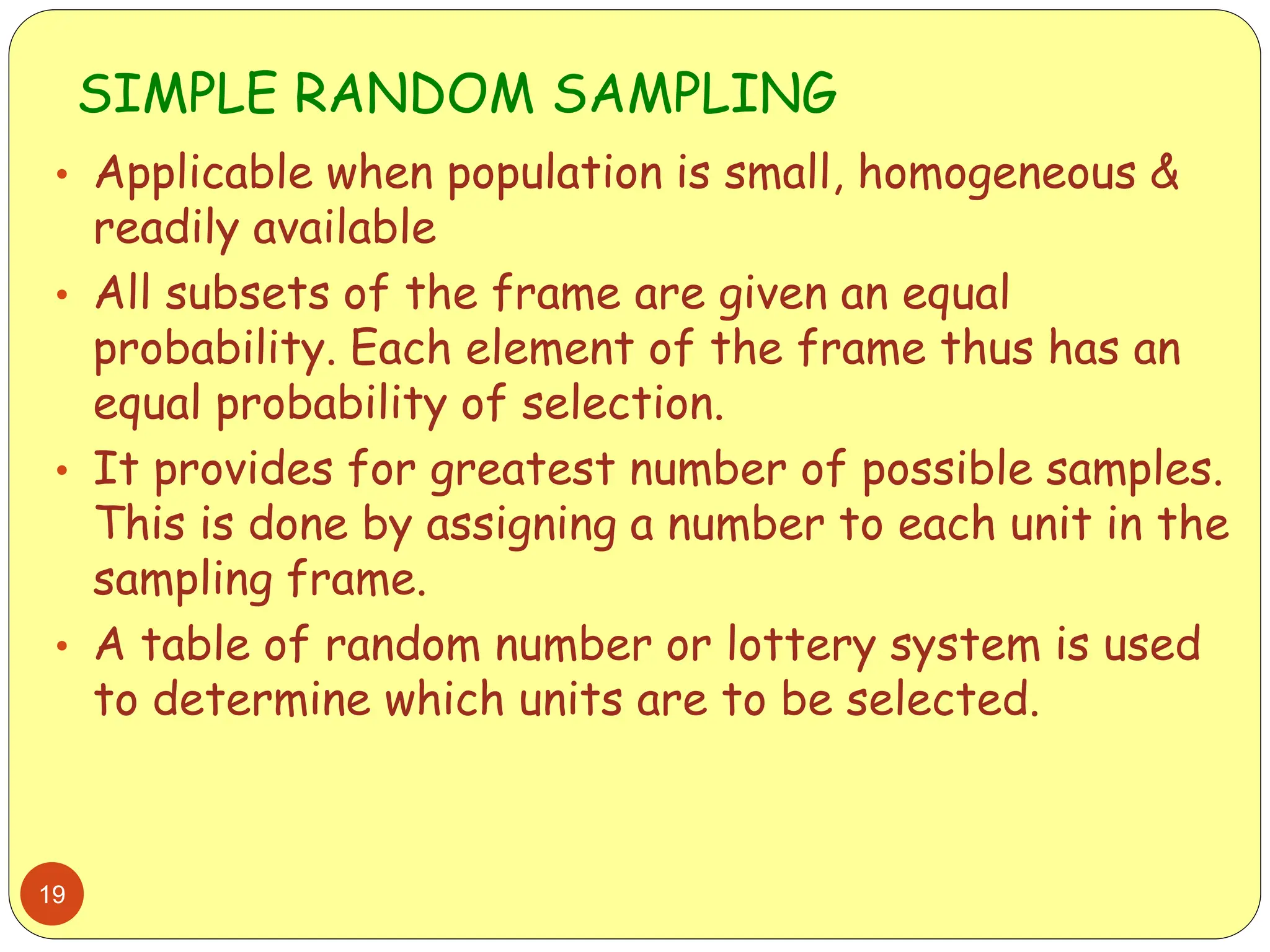SIMPLE RANDOM SAMPLING
19
• Applicable when population is small, homogeneous &
readily available
• All subsets of the frame are given an equal
probability. Each element of the frame thus has an
equal probability of selection.
• It provides for greatest number of possible samples.
This is done by assigning a number to each unit in the
sampling frame.
• A table of random number or lottery system is used
to determine which units are to be selected.
 