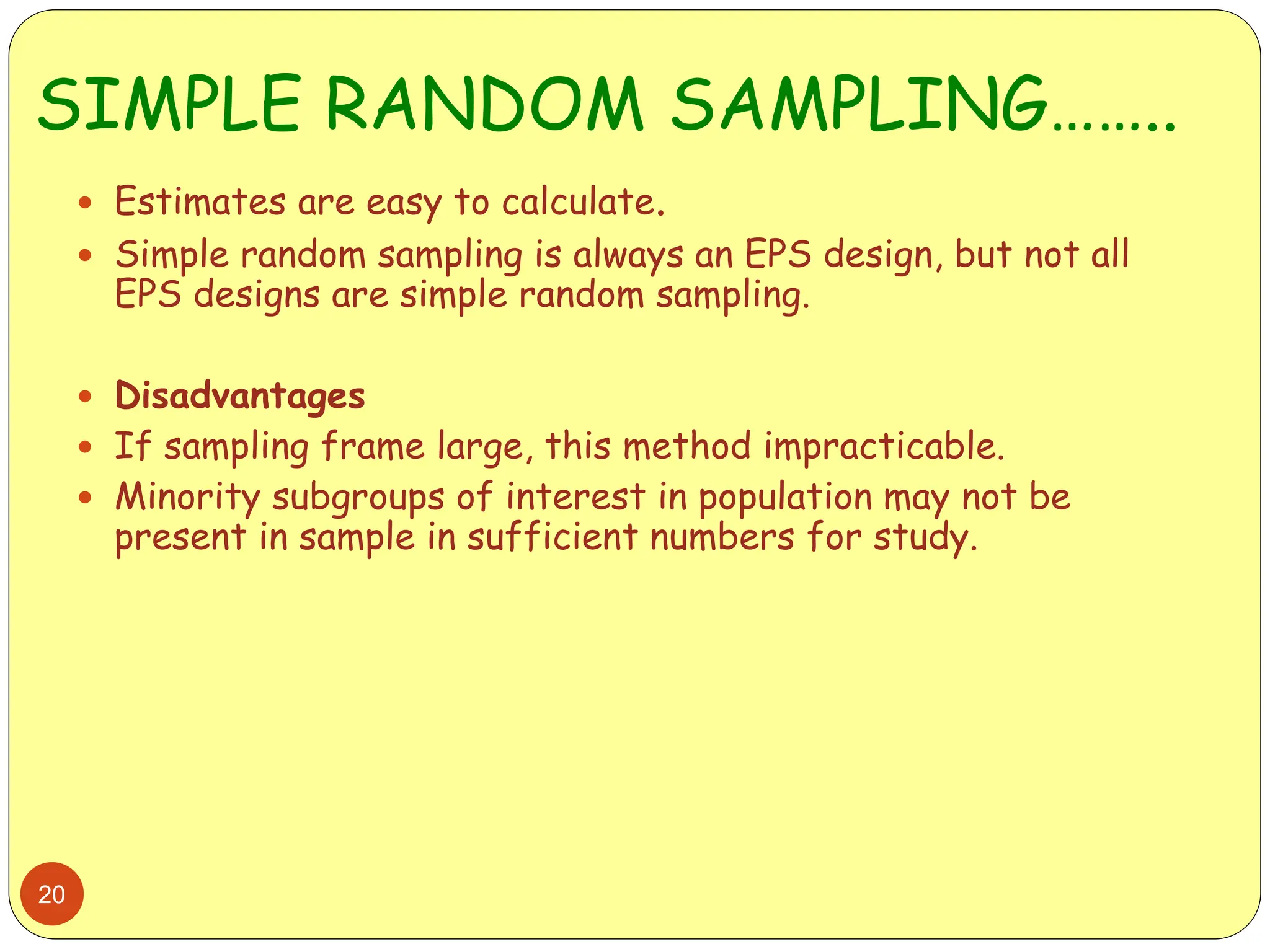 SIMPLE RANDOM SAMPLING……..
20
 Estimates are easy to calculate.
 Simple random sampling is always an EPS design, but not all
EPS designs are simple random sampling.
 Disadvantages
 If sampling frame large, this method impracticable.
 Minority subgroups of interest in population may not be
present in sample in sufficient numbers for study.
 