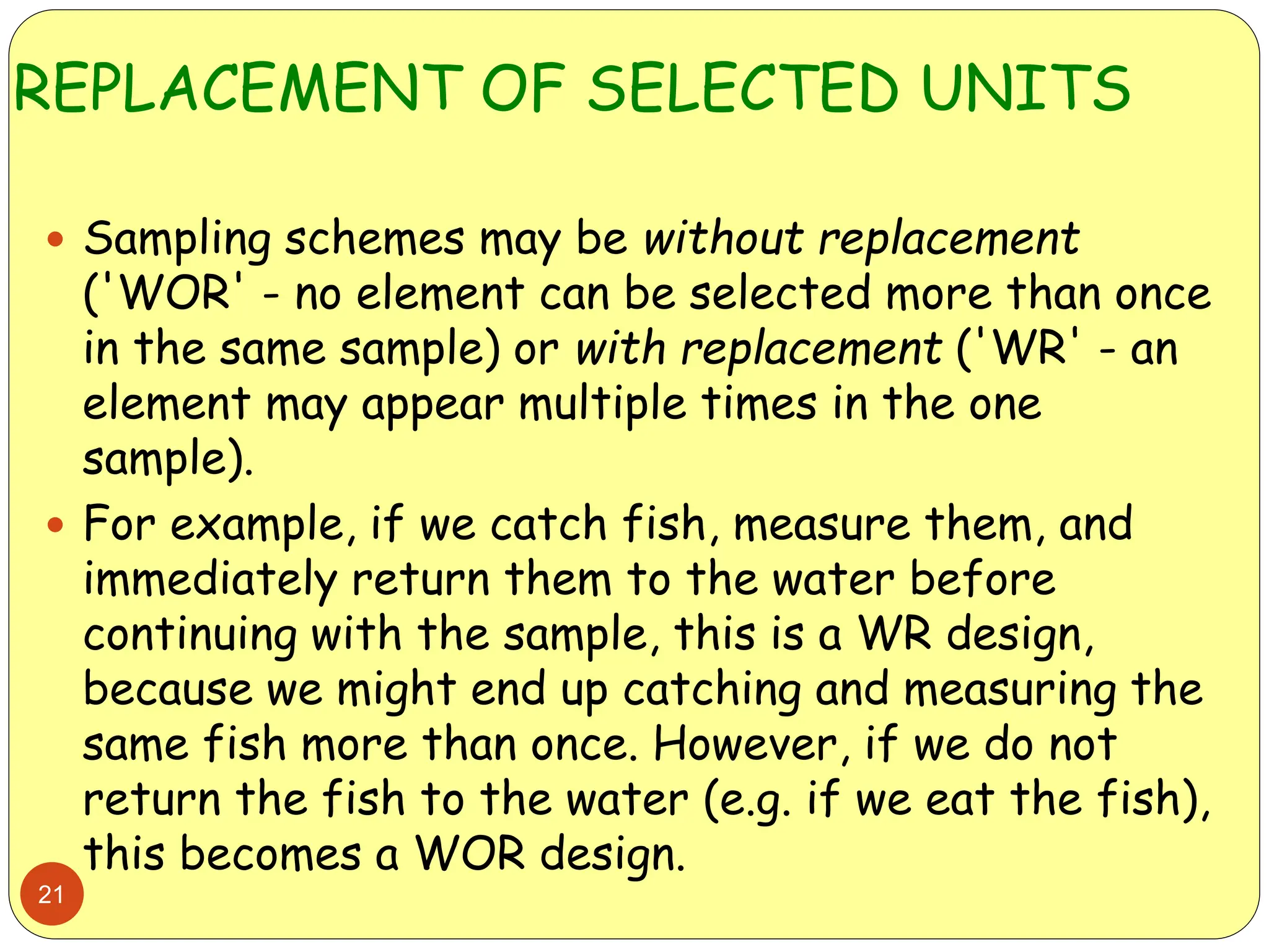 REPLACEMENT OF SELECTED UNITS
21
 Sampling schemes may be without replacement
('WOR' - no element can be selected more than once
in the same sample) or with replacement ('WR' - an
element may appear multiple times in the one
sample).
 For example, if we catch fish, measure them, and
immediately return them to the water before
continuing with the sample, this is a WR design,
because we might end up catching and measuring the
same fish more than once. However, if we do not
return the fish to the water (e.g. if we eat the fish),
this becomes a WOR design.
 