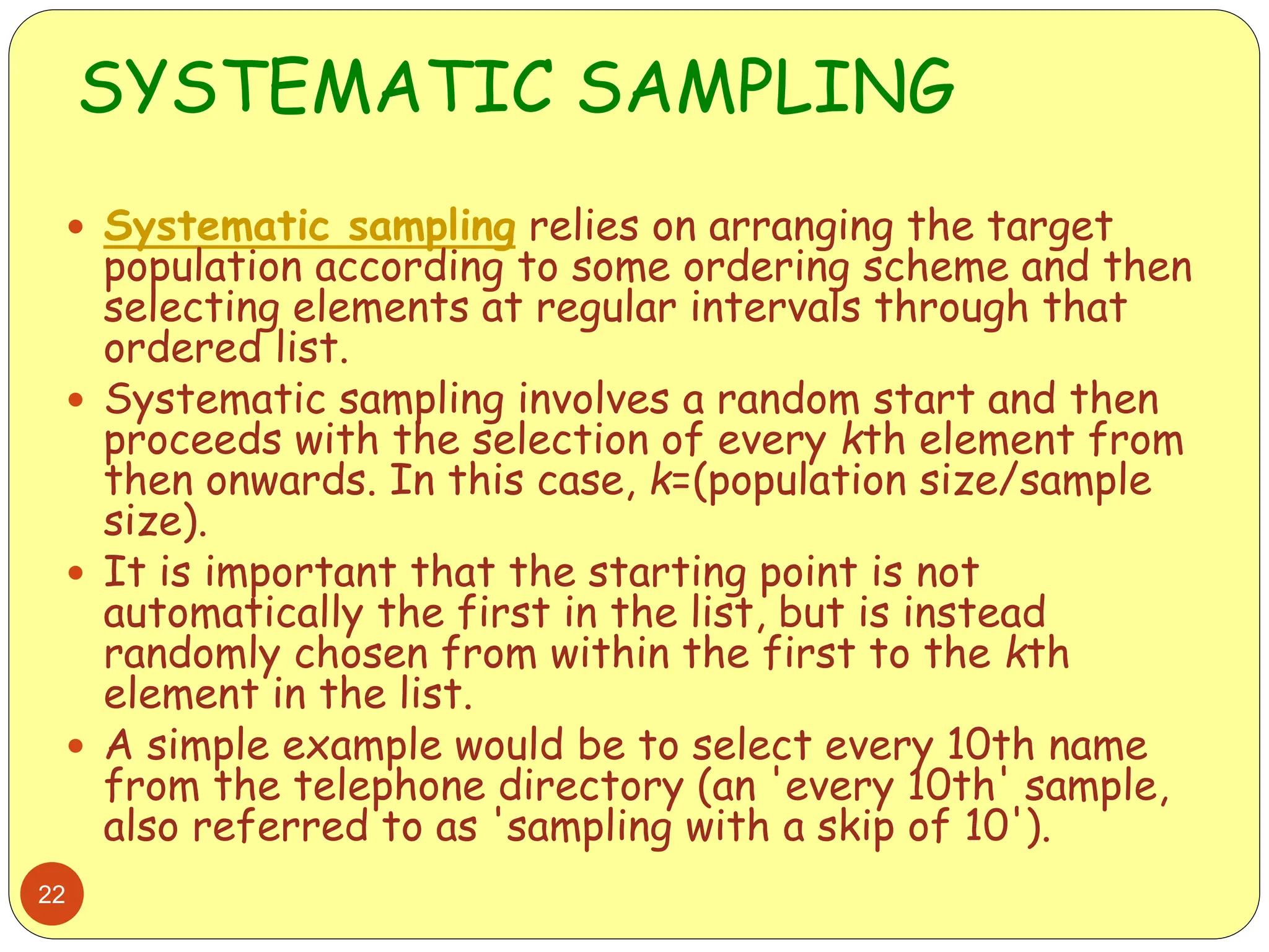 SYSTEMATIC SAMPLING
22
 Systematic sampling relies on arranging the target
population according to some ordering scheme and then
selecting elements at regular intervals through that
ordered list.
 Systematic sampling involves a random start and then
proceeds with the selection of every kth element from
then onwards. In this case, k=(population size/sample
size).
 It is important that the starting point is not
automatically the first in the list, but is instead
randomly chosen from within the first to the kth
element in the list.
 A simple example would be to select every 10th name
from the telephone directory (an 'every 10th' sample,
also referred to as 'sampling with a skip of 10').
 