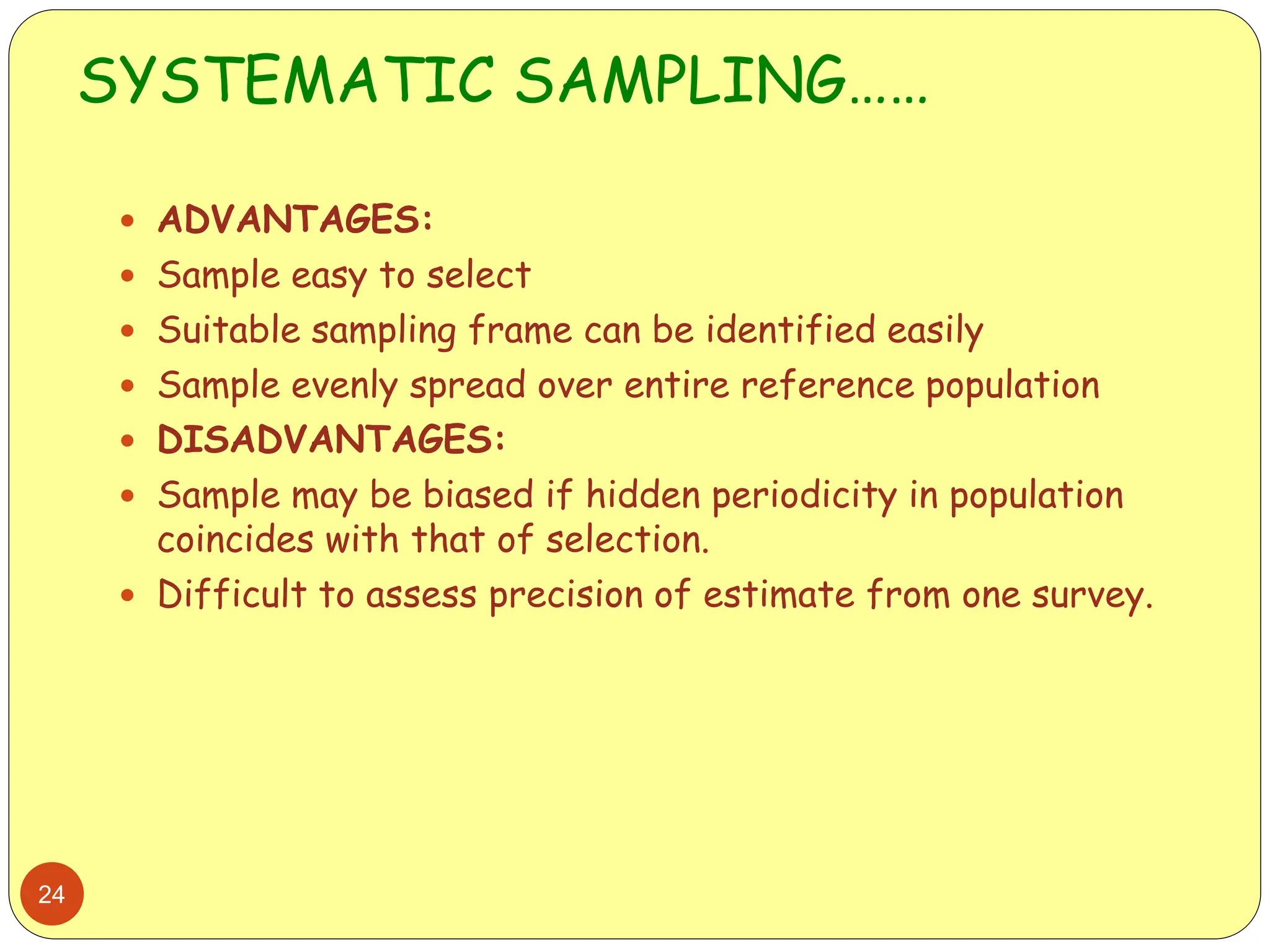 SYSTEMATIC SAMPLING……
24
 ADVANTAGES:
 Sample easy to select
 Suitable sampling frame can be identified easily
 Sample evenly spread over entire reference population
 DISADVANTAGES:
 Sample may be biased if hidden periodicity in population
coincides with that of selection.
 Difficult to assess precision of estimate from one survey.
 