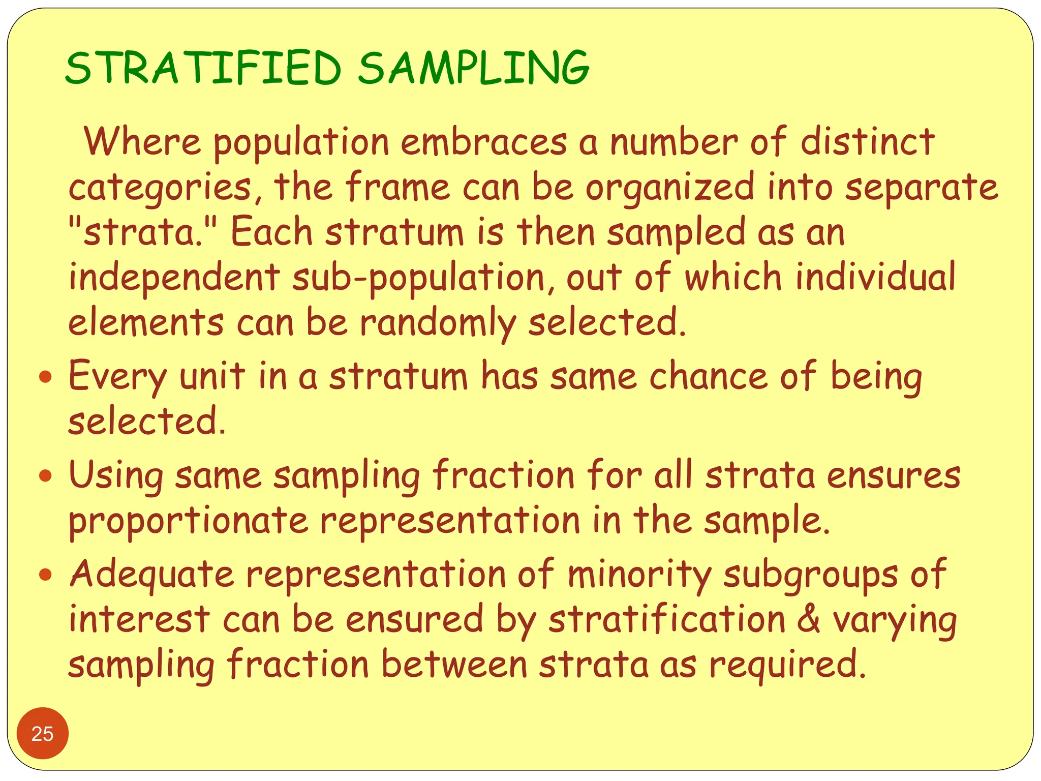 STRATIFIED SAMPLING
25
Where population embraces a number of distinct
categories, the frame can be organized into separate
"strata." Each stratum is then sampled as an
independent sub-population, out of which individual
elements can be randomly selected.
 Every unit in a stratum has same chance of being
selected.
 Using same sampling fraction for all strata ensures
proportionate representation in the sample.
 Adequate representation of minority subgroups of
interest can be ensured by stratification & varying
sampling fraction between strata as required.
 