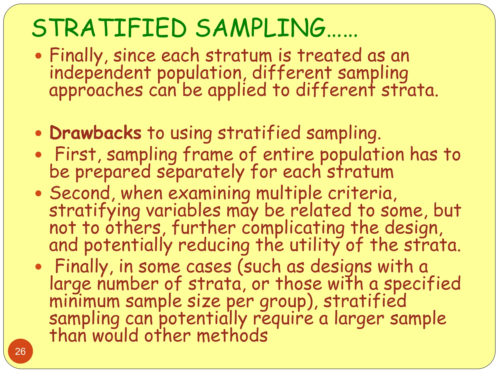 STRATIFIED SAMPLING……
26
 Finally, since each stratum is treated as an
independent population, different sampling
approaches can be applied to different strata.
 Drawbacks to using stratified sampling.
 First, sampling frame of entire population has to
be prepared separately for each stratum
 Second, when examining multiple criteria,
stratifying variables may be related to some, but
not to others, further complicating the design,
and potentially reducing the utility of the strata.
 Finally, in some cases (such as designs with a
large number of strata, or those with a specified
minimum sample size per group), stratified
sampling can potentially require a larger sample
than would other methods
 