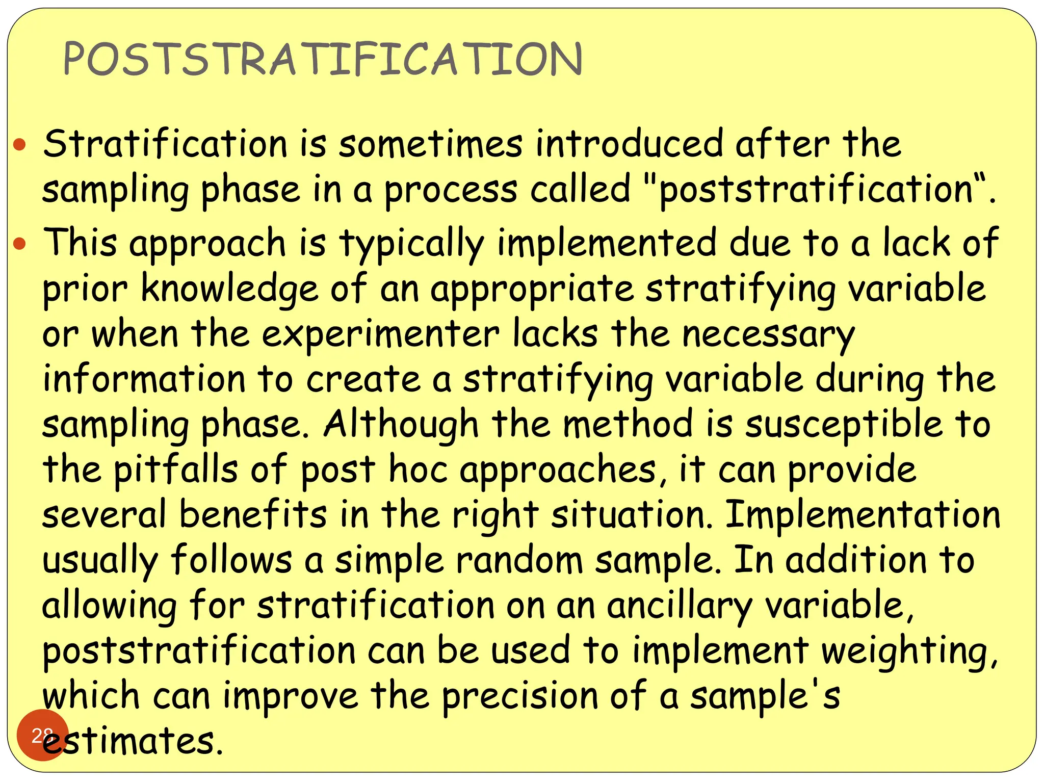 POSTSTRATIFICATION
28
 Stratification is sometimes introduced after the
sampling phase in a process called "poststratification“.
 This approach is typically implemented due to a lack of
prior knowledge of an appropriate stratifying variable
or when the experimenter lacks the necessary
information to create a stratifying variable during the
sampling phase. Although the method is susceptible to
the pitfalls of post hoc approaches, it can provide
several benefits in the right situation. Implementation
usually follows a simple random sample. In addition to
allowing for stratification on an ancillary variable,
poststratification can be used to implement weighting,
which can improve the precision of a sample's
estimates.
 