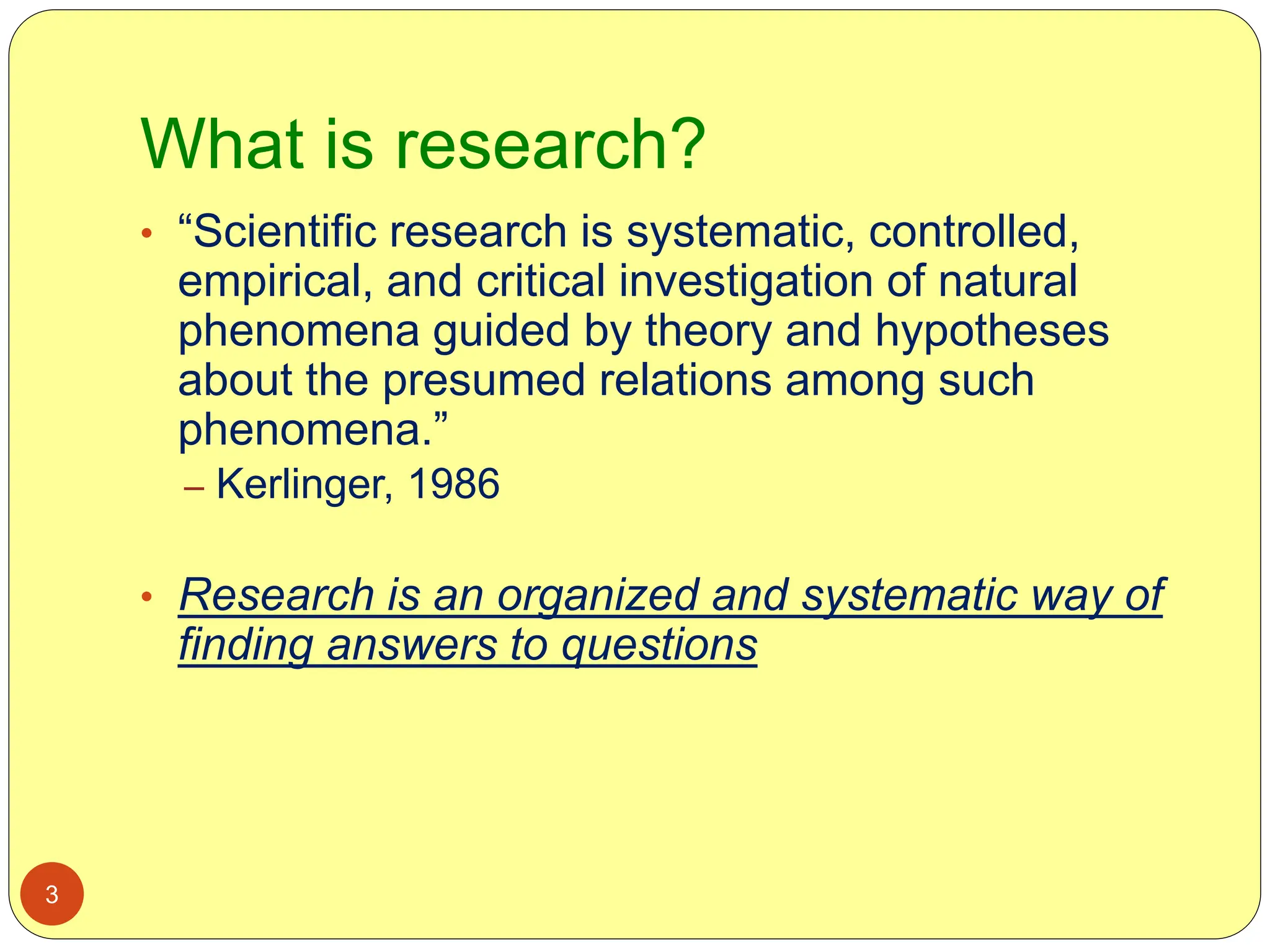 What is research?
3
• “Scientific research is systematic, controlled,
empirical, and critical investigation of natural
phenomena guided by theory and hypotheses
about the presumed relations among such
phenomena.”
– Kerlinger, 1986
• Research is an organized and systematic way of
finding answers to questions
 