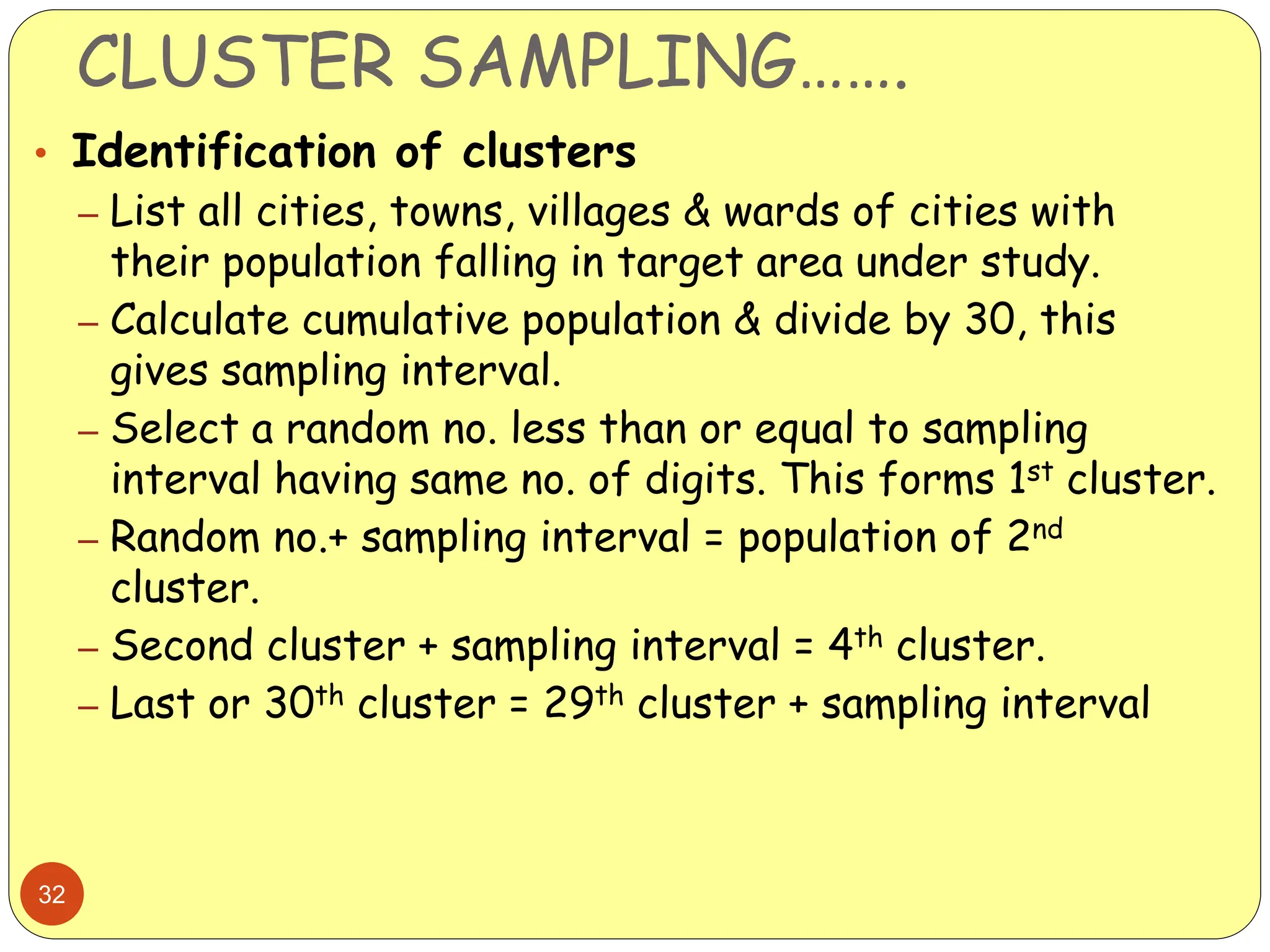 CLUSTER SAMPLING…….
32
• Identification of clusters
– List all cities, towns, villages & wards of cities with
their population falling in target area under study.
– Calculate cumulative population & divide by 30, this
gives sampling interval.
– Select a random no. less than or equal to sampling
interval having same no. of digits. This forms 1st cluster.
– Random no.+ sampling interval = population of 2nd
cluster.
– Second cluster + sampling interval = 4th cluster.
– Last or 30th cluster = 29th cluster + sampling interval
 