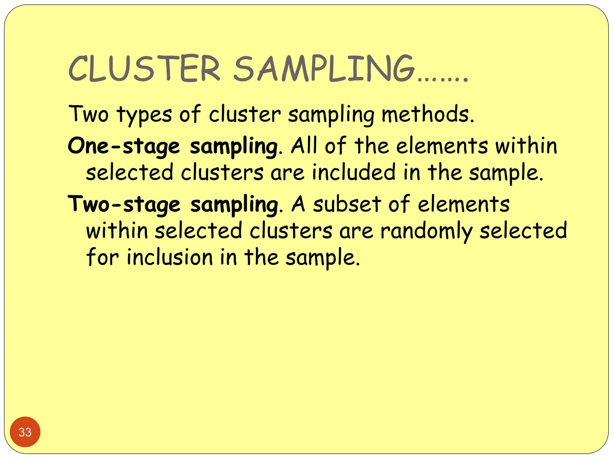 CLUSTER SAMPLING…….
33
Two types of cluster sampling methods.
One-stage sampling. All of the elements within
selected clusters are included in the sample.
Two-stage sampling. A subset of elements
within selected clusters are randomly selected
for inclusion in the sample.
 