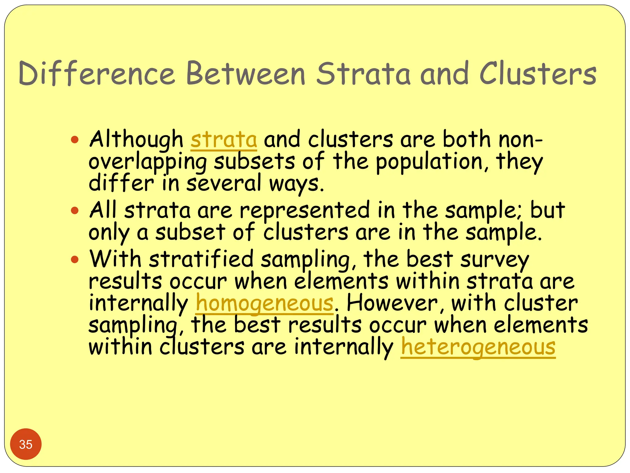 Difference Between Strata and Clusters
35
 Although strata and clusters are both non-
overlapping subsets of the population, they
differ in several ways.
 All strata are represented in the sample; but
only a subset of clusters are in the sample.
 With stratified sampling, the best survey
results occur when elements within strata are
internally homogeneous. However, with cluster
sampling, the best results occur when elements
within clusters are internally heterogeneous
 