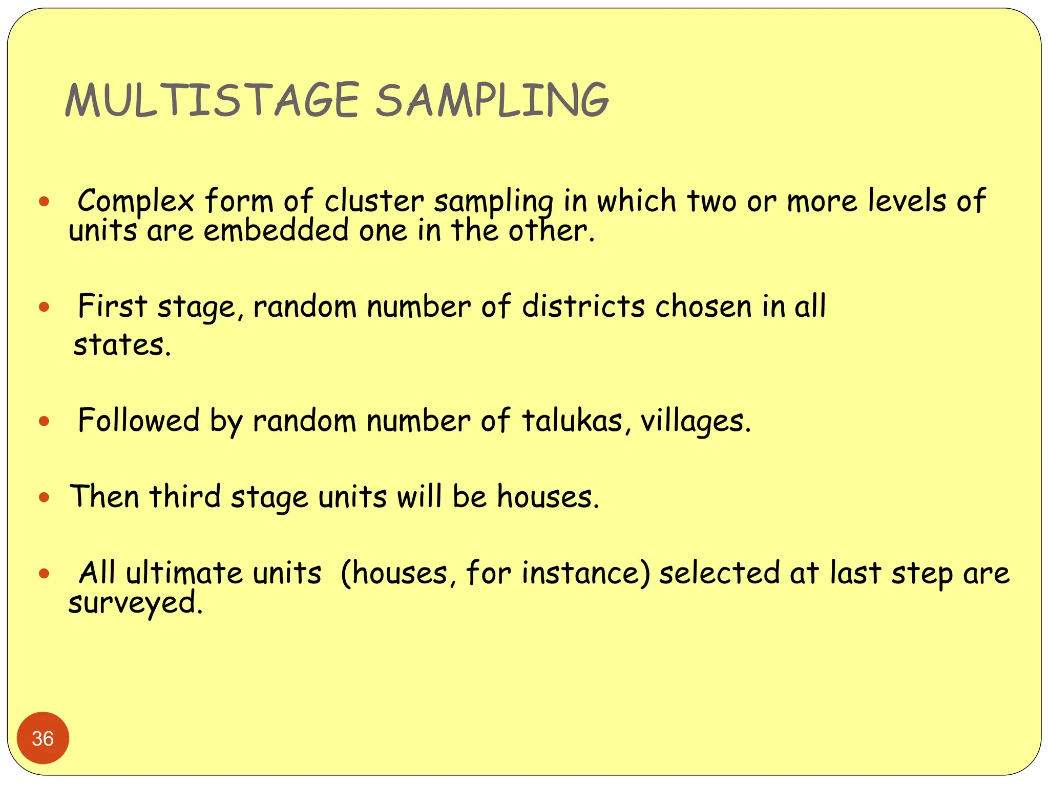 MULTISTAGE SAMPLING
36
 Complex form of cluster sampling in which two or more levels of
units are embedded one in the other.
 First stage, random number of districts chosen in all
states.
 Followed by random number of talukas, villages.
 Then third stage units will be houses.
 All ultimate units (houses, for instance) selected at last step are
surveyed.
 