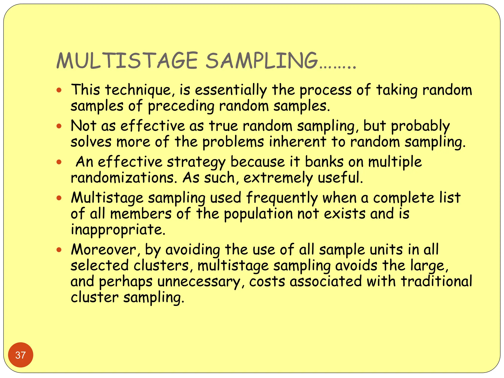 MULTISTAGE SAMPLING……..
37
 This technique, is essentially the process of taking random
samples of preceding random samples.
 Not as effective as true random sampling, but probably
solves more of the problems inherent to random sampling.
 An effective strategy because it banks on multiple
randomizations. As such, extremely useful.
 Multistage sampling used frequently when a complete list
of all members of the population not exists and is
inappropriate.
 Moreover, by avoiding the use of all sample units in all
selected clusters, multistage sampling avoids the large,
and perhaps unnecessary, costs associated with traditional
cluster sampling.
 