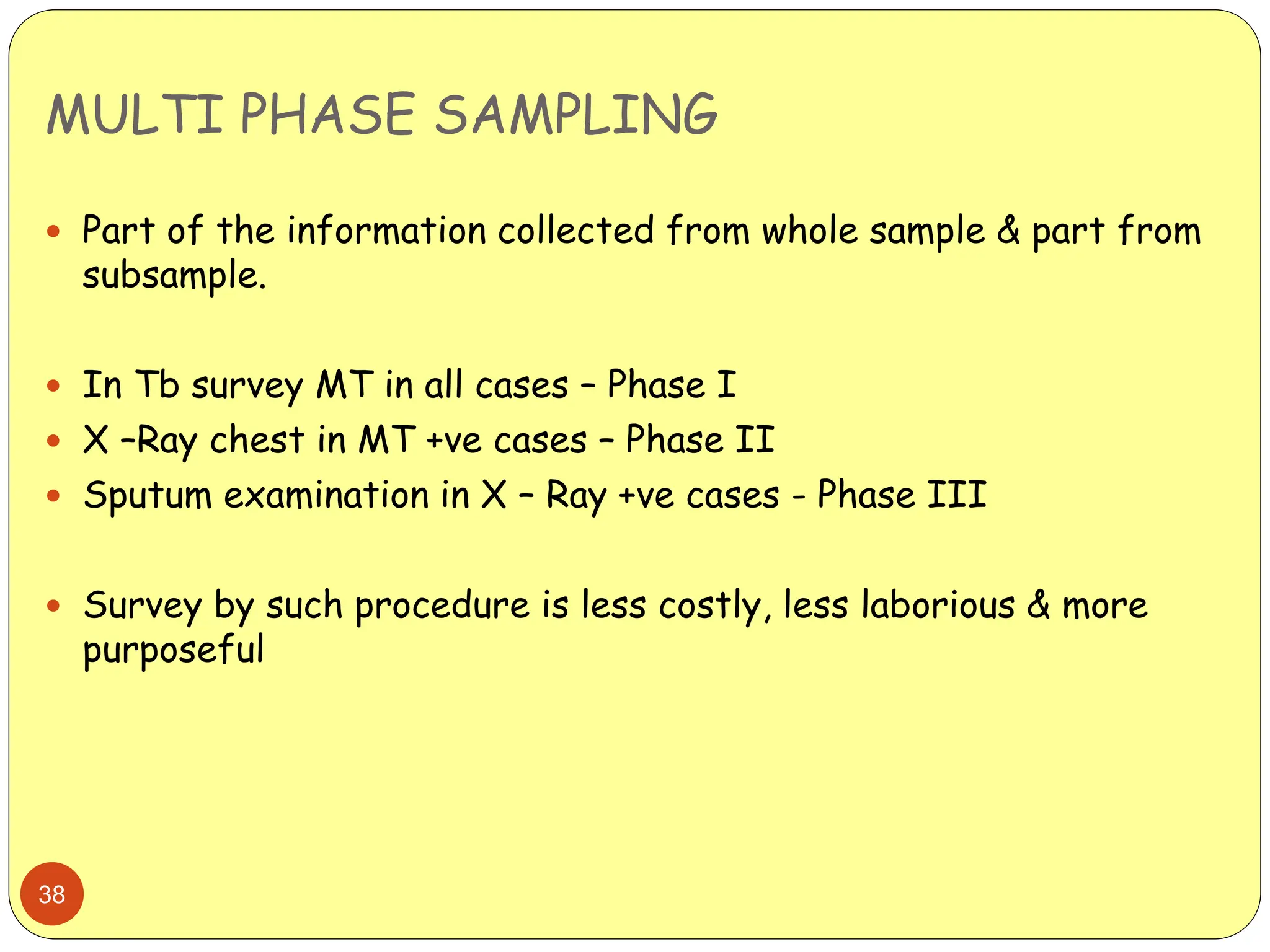 MULTI PHASE SAMPLING
38
 Part of the information collected from whole sample & part from
subsample.
 In Tb survey MT in all cases – Phase I
 X –Ray chest in MT +ve cases – Phase II
 Sputum examination in X – Ray +ve cases - Phase III
 Survey by such procedure is less costly, less laborious & more
purposeful
 