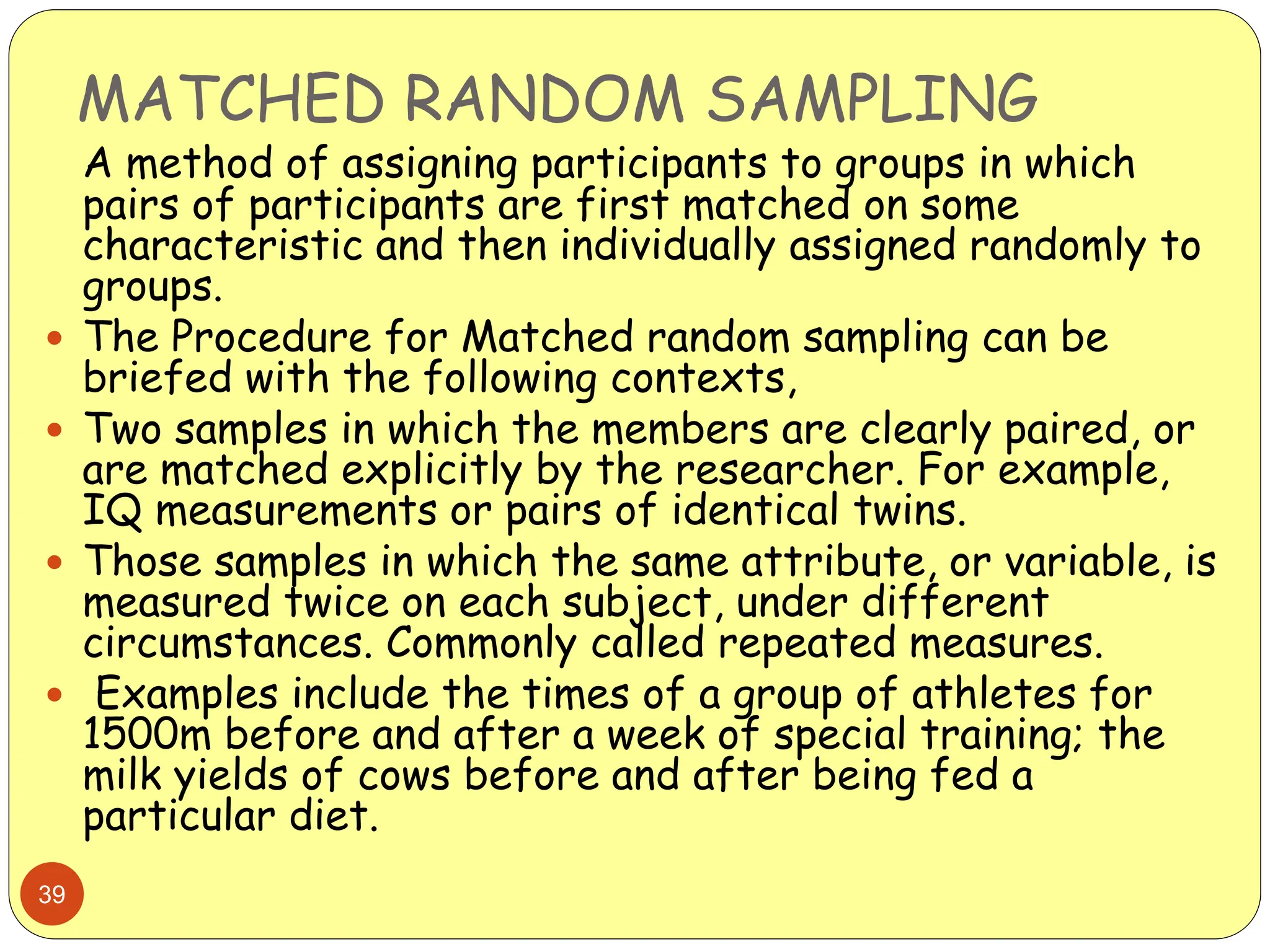 MATCHED RANDOM SAMPLING
39
A method of assigning participants to groups in which
pairs of participants are first matched on some
characteristic and then individually assigned randomly to
groups.
 The Procedure for Matched random sampling can be
briefed with the following contexts,
 Two samples in which the members are clearly paired, or
are matched explicitly by the researcher. For example,
IQ measurements or pairs of identical twins.
 Those samples in which the same attribute, or variable, is
measured twice on each subject, under different
circumstances. Commonly called repeated measures.
 Examples include the times of a group of athletes for
1500m before and after a week of special training; the
milk yields of cows before and after being fed a
particular diet.
 