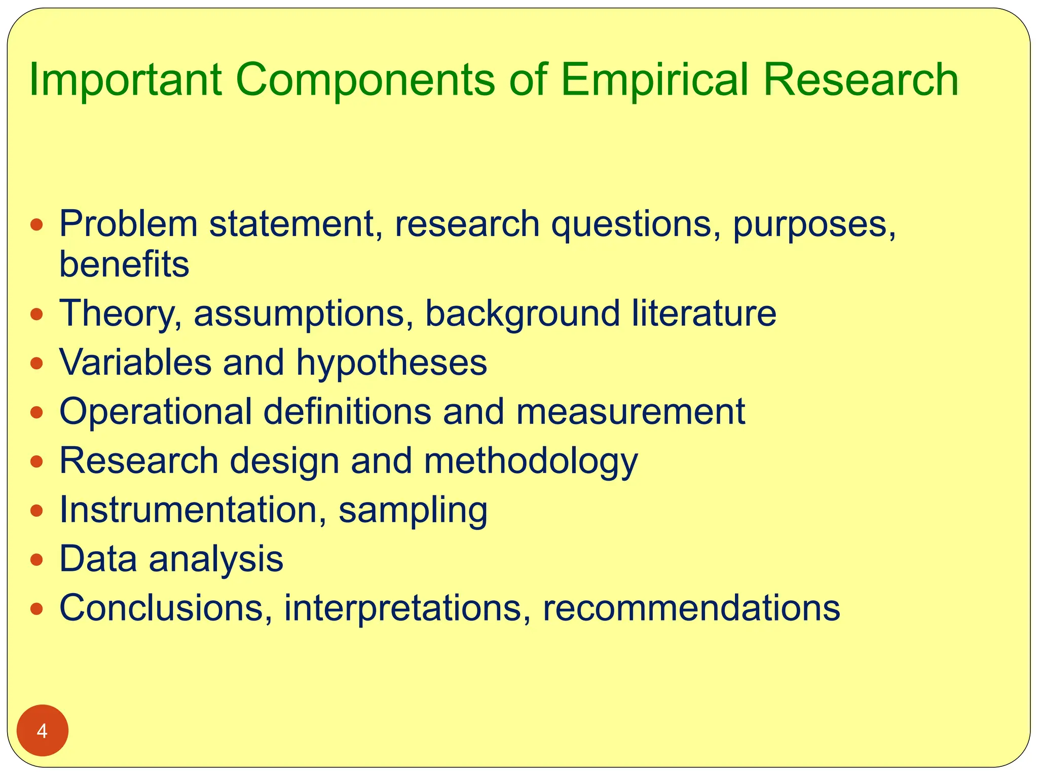 Important Components of Empirical Research
4
 Problem statement, research questions, purposes,
benefits
 Theory, assumptions, background literature
 Variables and hypotheses
 Operational definitions and measurement
 Research design and methodology
 Instrumentation, sampling
 Data analysis
 Conclusions, interpretations, recommendations
 