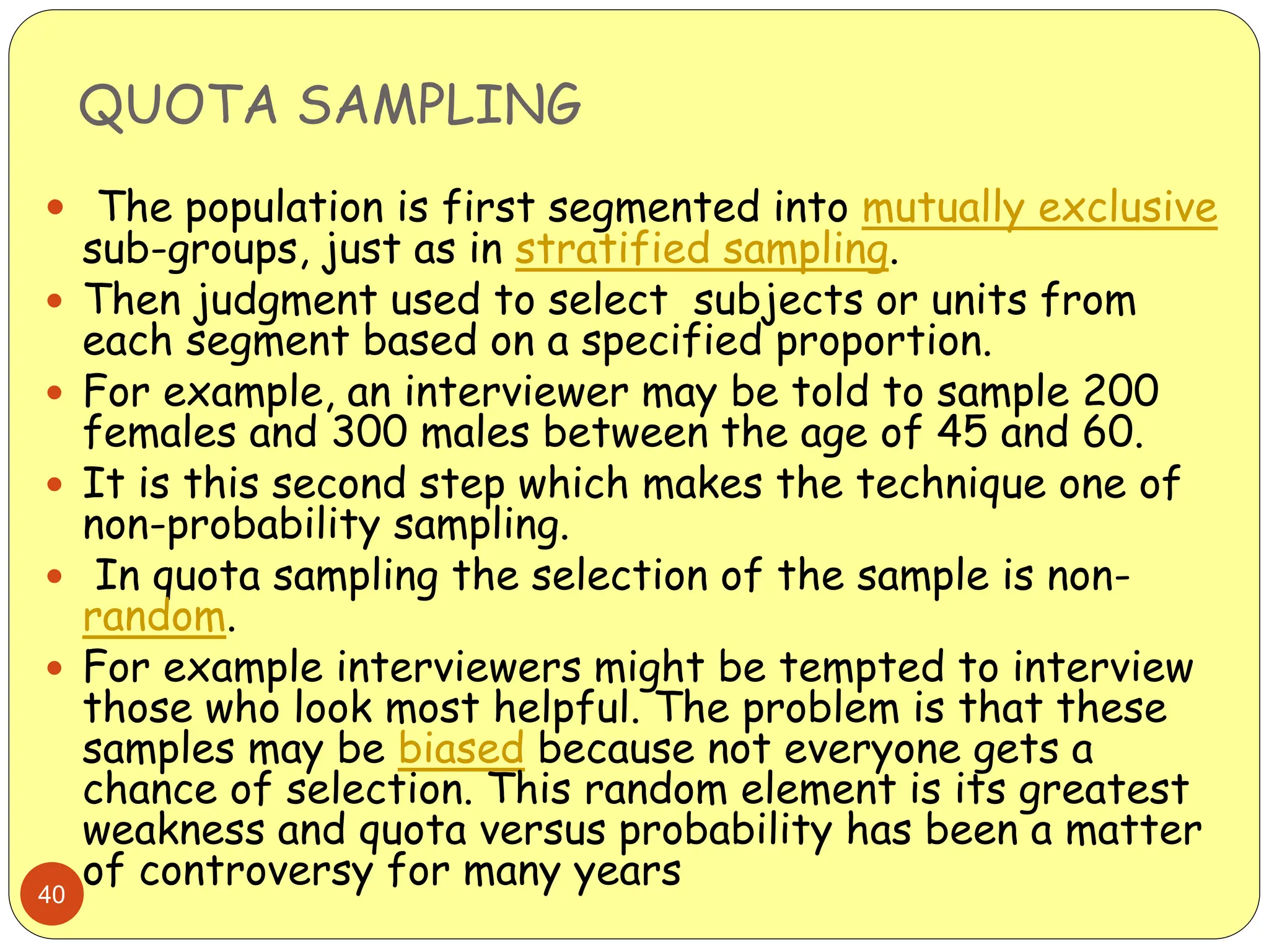 QUOTA SAMPLING
40
 The population is first segmented into mutually exclusive
sub-groups, just as in stratified sampling.
 Then judgment used to select subjects or units from
each segment based on a specified proportion.
 For example, an interviewer may be told to sample 200
females and 300 males between the age of 45 and 60.
 It is this second step which makes the technique one of
non-probability sampling.
 In quota sampling the selection of the sample is non-
random.
 For example interviewers might be tempted to interview
those who look most helpful. The problem is that these
samples may be biased because not everyone gets a
chance of selection. This random element is its greatest
weakness and quota versus probability has been a matter
of controversy for many years
 