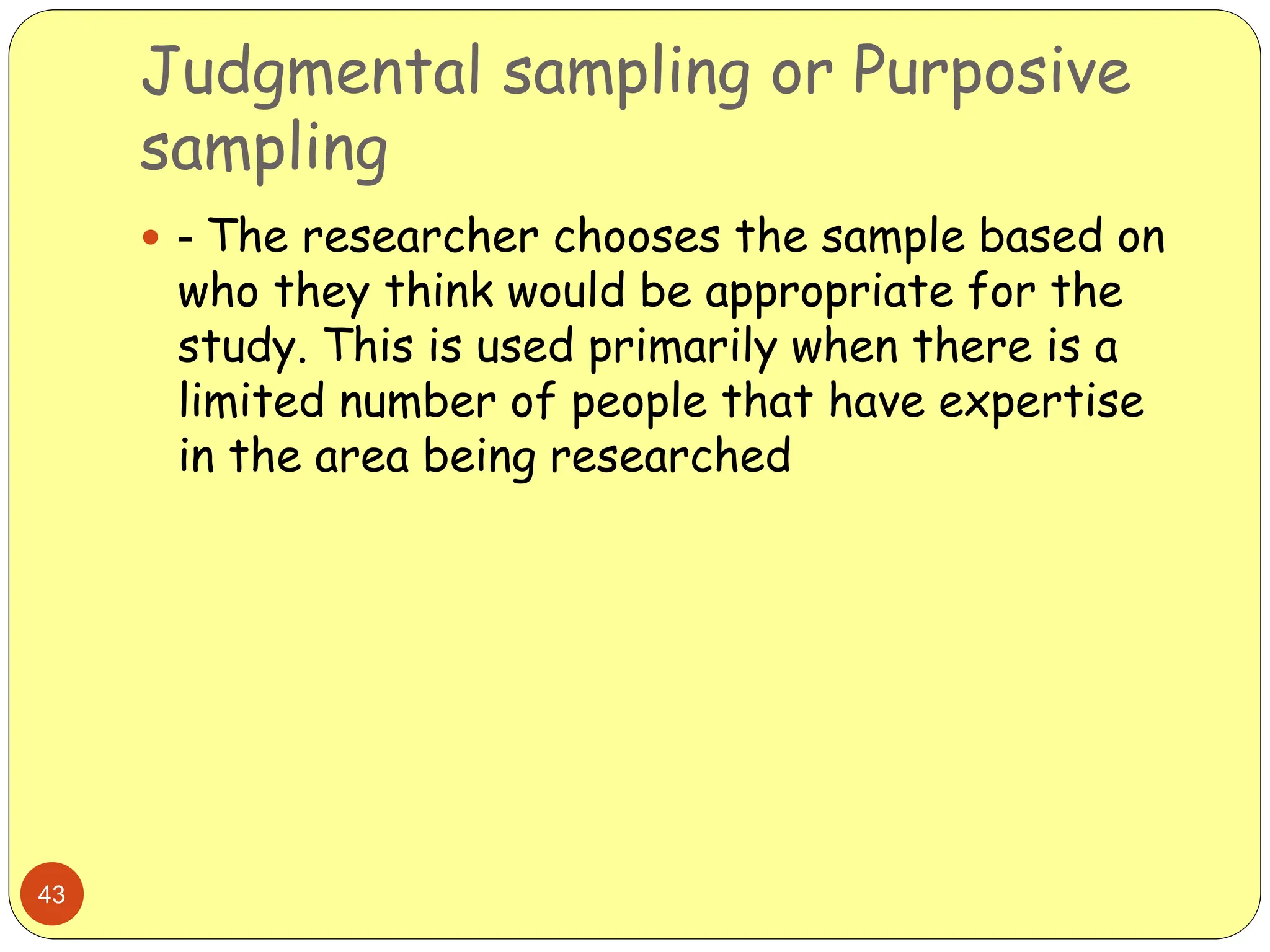 Judgmental sampling or Purposive
sampling
43
 - The researcher chooses the sample based on
who they think would be appropriate for the
study. This is used primarily when there is a
limited number of people that have expertise
in the area being researched
 