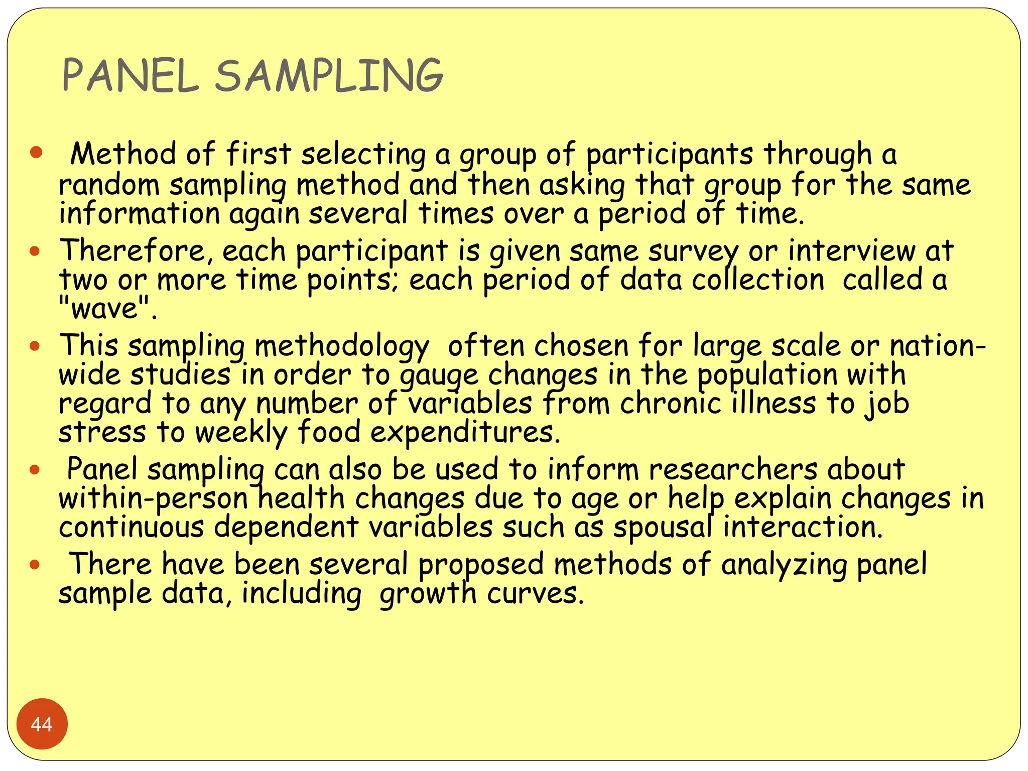 PANEL SAMPLING
44
 Method of first selecting a group of participants through a
random sampling method and then asking that group for the same
information again several times over a period of time.
 Therefore, each participant is given same survey or interview at
two or more time points; each period of data collection called a
"wave".
 This sampling methodology often chosen for large scale or nation-
wide studies in order to gauge changes in the population with
regard to any number of variables from chronic illness to job
stress to weekly food expenditures.
 Panel sampling can also be used to inform researchers about
within-person health changes due to age or help explain changes in
continuous dependent variables such as spousal interaction.
 There have been several proposed methods of analyzing panel
sample data, including growth curves.
 