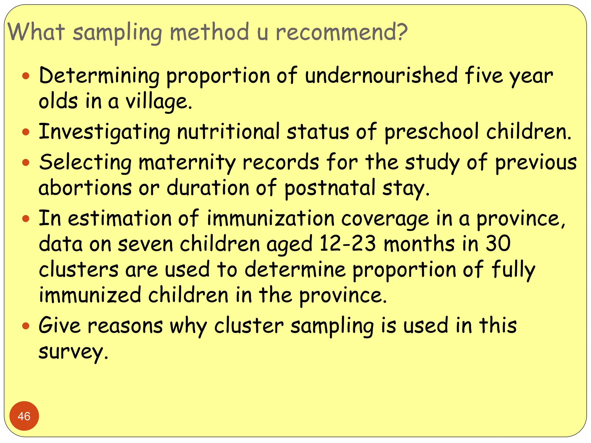 What sampling method u recommend?
46
 Determining proportion of undernourished five year
olds in a village.
 Investigating nutritional status of preschool children.
 Selecting maternity records for the study of previous
abortions or duration of postnatal stay.
 In estimation of immunization coverage in a province,
data on seven children aged 12-23 months in 30
clusters are used to determine proportion of fully
immunized children in the province.
 Give reasons why cluster sampling is used in this
survey.
 