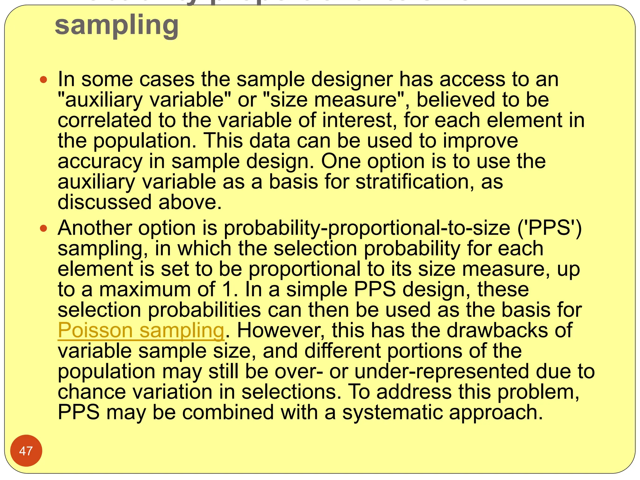 sampling
47
 In some cases the sample designer has access to an
"auxiliary variable" or "size measure", believed to be
correlated to the variable of interest, for each element in
the population. This data can be used to improve
accuracy in sample design. One option is to use the
auxiliary variable as a basis for stratification, as
discussed above.
 Another option is probability-proportional-to-size ('PPS')
sampling, in which the selection probability for each
element is set to be proportional to its size measure, up
to a maximum of 1. In a simple PPS design, these
selection probabilities can then be used as the basis for
Poisson sampling. However, this has the drawbacks of
variable sample size, and different portions of the
population may still be over- or under-represented due to
chance variation in selections. To address this problem,
PPS may be combined with a systematic approach.
 