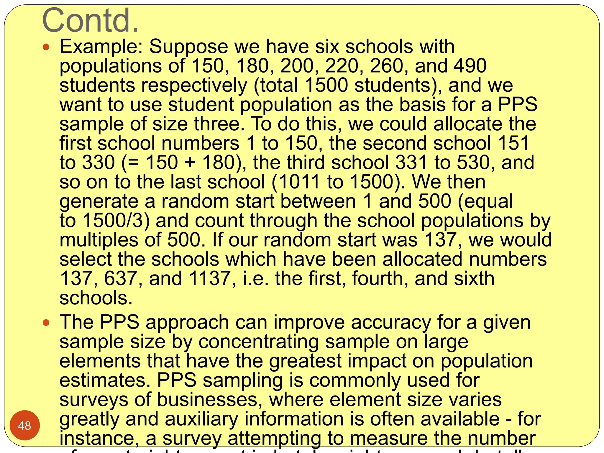 Contd.
48
 Example: Suppose we have six schools with
populations of 150, 180, 200, 220, 260, and 490
students respectively (total 1500 students), and we
want to use student population as the basis for a PPS
sample of size three. To do this, we could allocate the
first school numbers 1 to 150, the second school 151
to 330 (= 150 + 180), the third school 331 to 530, and
so on to the last school (1011 to 1500). We then
generate a random start between 1 and 500 (equal
to 1500/3) and count through the school populations by
multiples of 500. If our random start was 137, we would
select the schools which have been allocated numbers
137, 637, and 1137, i.e. the first, fourth, and sixth
schools.
 The PPS approach can improve accuracy for a given
sample size by concentrating sample on large
elements that have the greatest impact on population
estimates. PPS sampling is commonly used for
surveys of businesses, where element size varies
greatly and auxiliary information is often available - for
instance, a survey attempting to measure the number
 