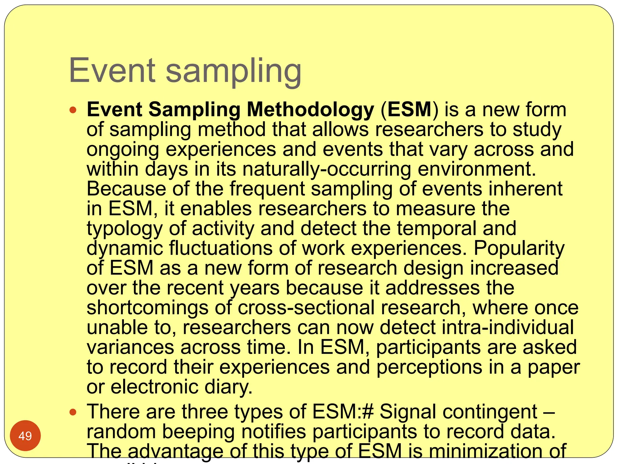 Event sampling
49
 Event Sampling Methodology (ESM) is a new form
of sampling method that allows researchers to study
ongoing experiences and events that vary across and
within days in its naturally-occurring environment.
Because of the frequent sampling of events inherent
in ESM, it enables researchers to measure the
typology of activity and detect the temporal and
dynamic fluctuations of work experiences. Popularity
of ESM as a new form of research design increased
over the recent years because it addresses the
shortcomings of cross-sectional research, where once
unable to, researchers can now detect intra-individual
variances across time. In ESM, participants are asked
to record their experiences and perceptions in a paper
or electronic diary.
 There are three types of ESM:# Signal contingent –
random beeping notifies participants to record data.
The advantage of this type of ESM is minimization of
 