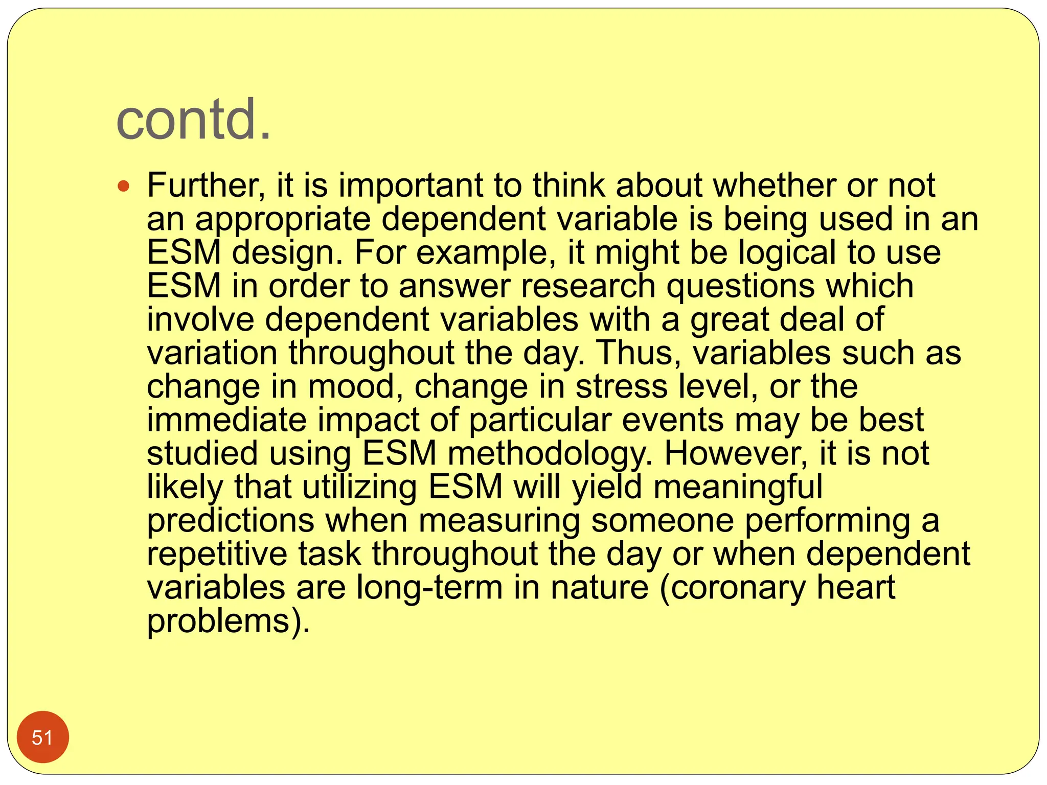 contd.
51
 Further, it is important to think about whether or not
an appropriate dependent variable is being used in an
ESM design. For example, it might be logical to use
ESM in order to answer research questions which
involve dependent variables with a great deal of
variation throughout the day. Thus, variables such as
change in mood, change in stress level, or the
immediate impact of particular events may be best
studied using ESM methodology. However, it is not
likely that utilizing ESM will yield meaningful
predictions when measuring someone performing a
repetitive task throughout the day or when dependent
variables are long-term in nature (coronary heart
problems).
 
