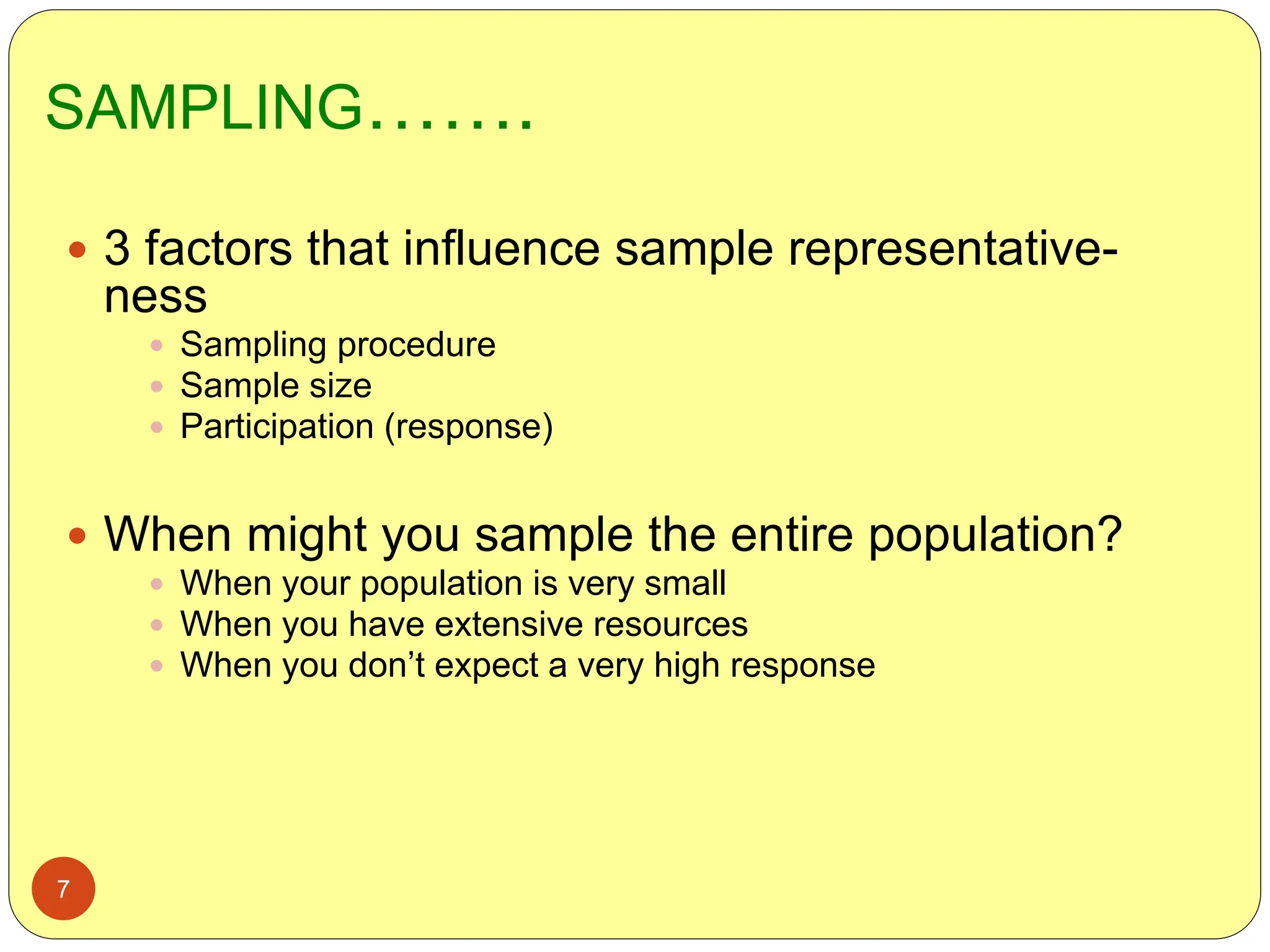 SAMPLING…….
7
 3 factors that influence sample representative-
ness
 Sampling procedure
 Sample size
 Participation (response)
 When might you sample the entire population?
 When your population is very small
 When you have extensive resources
 When you don’t expect a very high response
 
