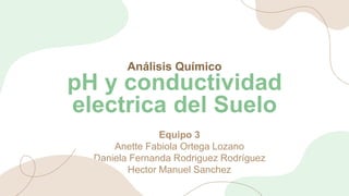 Análisis Químico
pH y conductividad
electrica del Suelo
Equipo 3
Anette Fabiola Ortega Lozano
Daniela Fernanda Rodriguez Rodríguez
Hector Manuel Sanchez
 