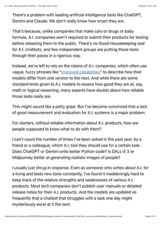 4/22/24, 10:47 AM
A.I. Has a Measurement Problem - The New York Times
Page 3 of 7
https://www.nytimes.com/2024/04/15/technology/ai-models-measurement.html?utm_source=substack&utm_medium=email
There’s a problem with leading artificial intelligence tools like ChatGPT,
Gemini and Claude: We don’t really know how smart they are.
That’s because, unlike companies that make cars or drugs or baby
formula, A.I. companies aren’t required to submit their products for testing
before releasing them to the public. There’s no Good Housekeeping seal
for A.I. chatbots, and few independent groups are putting these tools
through their paces in a rigorous way.
Instead, we’re left to rely on the claims of A.I. companies, which often use
vague, fuzzy phrases like “improved capabilities” to describe how their
models differ from one version to the next. And while there are some
standard tests given to A.I. models to assess how good they are at, say,
math or logical reasoning, many experts have doubts about how reliable
those tests really are.
This might sound like a petty gripe. But I’ve become convinced that a lack
of good measurement and evaluation for A.I. systems is a major problem.
For starters, without reliable information about A.I. products, how are
people supposed to know what to do with them?
I can’t count the number of times I’ve been asked in the past year, by a
friend or a colleague, which A.I. tool they should use for a certain task.
Does ChatGPT or Gemini write better Python code? Is DALL-E 3 or
Midjourney better at generating realistic images of people?
I usually just shrug in response. Even as someone who writes about A.I. for
a living and tests new tools constantly, I’ve found it maddeningly hard to
keep track of the relative strengths and weaknesses of various A.I.
products. Most tech companies don’t publish user manuals or detailed
release notes for their A.I. products. And the models are updated so
frequently that a chatbot that struggles with a task one day might
mysteriously excel at it the next.
 