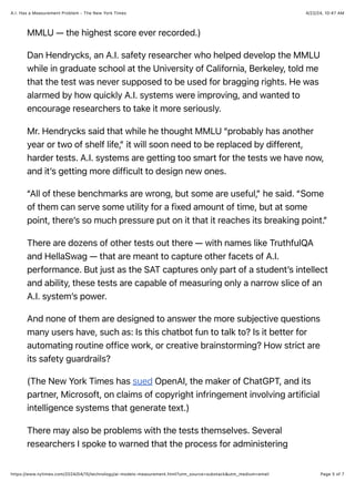 4/22/24, 10:47 AM
A.I. Has a Measurement Problem - The New York Times
Page 5 of 7
https://www.nytimes.com/2024/04/15/technology/ai-models-measurement.html?utm_source=substack&utm_medium=email
MMLU — the highest score ever recorded.)
Dan Hendrycks, an A.I. safety researcher who helped develop the MMLU
while in graduate school at the University of California, Berkeley, told me
that the test was never supposed to be used for bragging rights. He was
alarmed by how quickly A.I. systems were improving, and wanted to
encourage researchers to take it more seriously.
Mr. Hendrycks said that while he thought MMLU “probably has another
year or two of shelf life,” it will soon need to be replaced by different,
harder tests. A.I. systems are getting too smart for the tests we have now,
and it’s getting more difficult to design new ones.
“All of these benchmarks are wrong, but some are useful,” he said. “Some
of them can serve some utility for a fixed amount of time, but at some
point, there’s so much pressure put on it that it reaches its breaking point.”
There are dozens of other tests out there — with names like TruthfulQA
and HellaSwag — that are meant to capture other facets of A.I.
performance. But just as the SAT captures only part of a student’s intellect
and ability, these tests are capable of measuring only a narrow slice of an
A.I. system’s power.
And none of them are designed to answer the more subjective questions
many users have, such as: Is this chatbot fun to talk to? Is it better for
automating routine office work, or creative brainstorming? How strict are
its safety guardrails?
(The New York Times has sued OpenAI, the maker of ChatGPT, and its
partner, Microsoft, on claims of copyright infringement involving artificial
intelligence systems that generate text.)
There may also be problems with the tests themselves. Several
researchers I spoke to warned that the process for administering
 