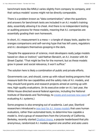 4/22/24, 10:47 AM
A.I. Has a Measurement Problem - The New York Times
Page 6 of 7
https://www.nytimes.com/2024/04/15/technology/ai-models-measurement.html?utm_source=substack&utm_medium=email
benchmark tests like MMLU varies slightly from company to company, and
that various models’ scores might not be directly comparable.
There is a problem known as “data contamination,” when the questions
and answers for benchmark tests are included in an A.I. model’s training
data, essentially allowing it to cheat. And there is no independent testing
or auditing process for these models, meaning that A.I. companies are
essentially grading their own homework.
In short, A.I. measurement is a mess — a tangle of sloppy tests, apples-to-
oranges comparisons and self-serving hype that has left users, regulators
and A.I. developers themselves grasping in the dark.
“Despite the appearance of science, most developers really judge models
based on vibes or instinct,” said Nathan Benaich, an A.I. investor with Air
Street Capital. “That might be fine for the moment, but as these models
grow in power and social relevance, it won’t suffice.”
The solution here is likely a combination of public and private efforts.
Governments can, and should, come up with robust testing programs that
measure both the raw capabilities and the safety risks of A.I. models, and
they should fund grants and research projects aimed at coming up with
new, high-quality evaluations. (In its executive order on A.I. last year, the
White House directed several federal agencies, including the National
Institute of Standards and Technology, to create and oversee new ways of
evaluating A.I. systems.)
Some progress is also emerging out of academia. Last year, Stanford
researchers introduced a new test for A.I. image models that uses human
evaluators, rather than automated tests, to determine how capable a
model is. And a group of researchers from the University of California,
Berkeley, recently started Chatbot Arena, a popular leaderboard that pits
anonymous, randomized A.I. models against one another and asks users
 