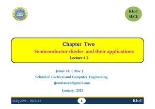 ECEg 2092 , 2022/23 KIoT
Chapter Two
Semiconductor diodes and their applications
Lecture # 2
1
Jemal H. ( Msc )
School of Electrical and Computer Engineering
jjemalassen@gmail.com
January, 2024
KIoT
SECE
 