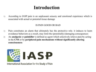Introduction
1) According to IASP pain is an unpleasant sensory and emotional experience which is
associated with actual or potential tissue damage
IS PAIN GOOD OR BAD
1) Pain constitutes an alarm that ultimately has the protective role. it induces to learn
avoidance behaviors as a result, may limit the (potentially) damaging consequences
2) An analgesic or painkiller is defined as agent which selectively relieve pain by acting
in the CNS or by peripheral pain mechanisms without significantly altering
consciousness
 