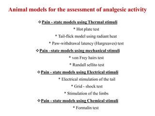 Pain - state models using Thermal stimuli
* Hot plate test
* Tail-flick model using radiant heat
* Paw-withdrawal latency (Hargreaves) test
Pain –state models using mechanical stimuli
* von Frey hairs test
* Randall sellito test
Pain - state models using Electrical stimuli
* Electrical stimulation of the tail
* Grid - shock test
* Stimulation of the limbs
Pain - state models using Chemical stimuli
* Formalin test
Animal models for the assessment of analgesic activity
 